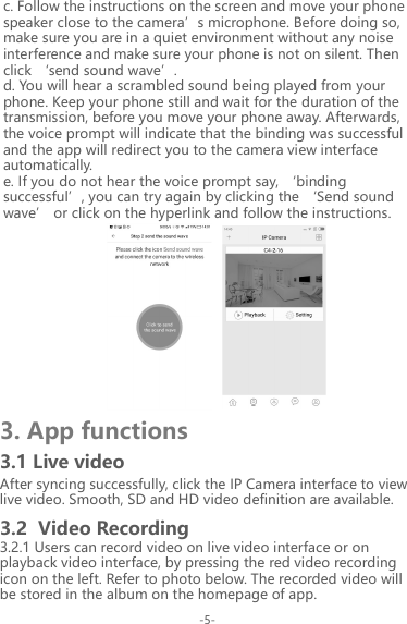 3. App functions3.1 Live videoc. Follow the instructions on the screen and move your phone speaker close to the camera&rsquo;s microphone. Before doing so, make sure you are in a quiet environment without any noise interference and make sure your phone is not on silent. Then click &lsquo;send sound wave&rsquo;.d. You will hear a scrambled sound being played from your phone. Keep your phone still and wait for the duration of the transmission, before you move your phone away. Afterwards, the voice prompt will indicate that the binding was successful and the app will redirect you to the camera view interface automatically.e. If you do not hear the voice prompt say, &lsquo;binding successful&rsquo;, you can try again by clicking the &lsquo;Send sound wave&rsquo; or click on the hyperlink and follow the instructions.                 After syncing successfully, click the IP Camera interface to view live video. Smooth, SD and HD video definition are available.3.2.1 Users can record video on live video interface or on playback video interface, by pressing the red video recording icon on the left. Refer to photo below. The recorded video will be stored in the album on the homepage of app.3.2  Video Recording-5-
