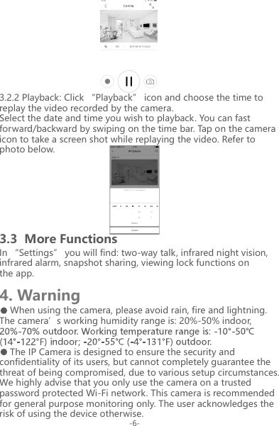 3.3  More Functions4. WarningIn &ldquo;Settings&rdquo; you will find: two-way talk, infrared night vision, infrared alarm, snapshot sharing, viewing lock functions on the app.When using the camera, please avoid rain, fire and lightning. The camera&rsquo;s working humidity range is: 20%-50% indoor, The IP Camera is designed to ensure the security and confidentiality of its users, but cannot completely guarantee the threat of being compromised, due to various setup circumstances. We highly advise that you only use the camera on a trusted password protected Wi-Fi network. This camera is recommended for general purpose monitoring only. The user acknowledges the risk of using the device otherwise.3.2.2 Playback: Click &ldquo;Playback&rdquo; icon and choose the time to replay the video recorded by the camera.Select the date and time you wish to playback. You can fast forward/backward by swiping on the time bar. Tap on the camera icon to take a screen shot while replaying the video. Refer to photo below.-6-
