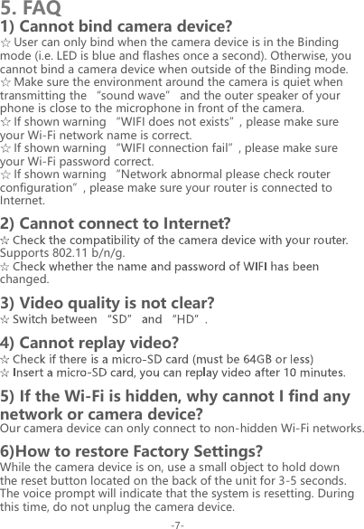 1) Cannot bind camera device?5. FAQUser can only bind when the camera device is in the Binding mode (i.e. LED is blue and flashes once a second). Otherwise, you cannot bind a camera device when outside of the Binding mode.Make sure the environment around the camera is quiet when transmitting the &ldquo;sound wave&rdquo; and the outer speaker of your phone is close to the microphone in front of the camera.If shown warning &ldquo;WIFI does not exists&rdquo;, please make sure your Wi-Fi network name is correct.If shown warning &ldquo;WIFI connection fail&rdquo;, please make sure your Wi-Fi password correct.If shown warning &ldquo;Network abnormal please check router configuration&rdquo;, please make sure your router is connected to Internet.2) Cannot connect to Internet?Supports 802.11 b/n/g.changed.3) Video quality is not clear?4) Cannot replay video?5) If the Wi-Fi is hidden, why cannot I find any network or camera device?Our camera device can only connect to non-hidden Wi-Fi networks.6)How to restore Factory Settings?While the camera device is on, use a small object to hold down the reset button located on the back of the unit for 3-5 seconds. The voice prompt will indicate that the system is resetting. During this time, do not unplug the camera device.-7-