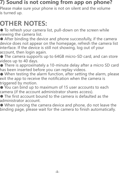 7) Sound is not coming from app on phone?OTHER NOTES:Please make sure your phone is not on silent and the volume is turned up.To refresh your camera list, pull-down on the screen while viewing the camera list.After binding the device and phone successfully, if the camera device does not appear on the homepage, refresh the camera list interface. If the device is still not showing, log out of your account, then login again.The camera supports up to 64GB micro-SD card, and can store videos up to 40 days.There is approximately a 10-minute delay after a micro SD card has been inserted before you can replay videos.When testing the alarm function, after setting the alarm, please exit the app to receive the notification when the camera is triggered by motion.You can bind up to maximum of 15 user accounts to each camera (if the account administrator shares access).The first account bound to the camera is defaulted as the administrator account.When syncing the camera device and phone, do not leave the binding page, please wait for the camera to finish automatically.-8-