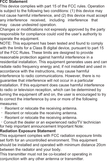 )&amp;&amp;6WDWHPHQW7KLVGHYLFHFRPSOLHVZLWKSDUWRIWKH)&amp;&amp;UXOHV2SHUDWLRQLVVXEMHFWWRWKHIROORZLQJWZRFRQGLWLRQVWKLVGHYLFHPD\QRWFDXVHKDUPIXOLQWHUIHUHQFHDQGWKLVGHYLFHPXVWDFFHSWDQ\LQWHUIHUHQFHUHFHLYHGLQFOXGLQJLQWHUIHUHQFHWKDWPD\FDXVHXQGHVLUHGRSHUDWLRQ&amp;KDQJHVRUPRGLILFDWLRQVQRWH[SUHVVO\DSSURYHGE\WKHSDUW\UHVSRQVLEOHIRUFRPSOLDQFHFRXOGYRLGWKHXVHU&para;VDXWKRULW\WRRSHUDWHWKHHTXLSPHQW127(7KLVHTXLSPHQWKDVEHHQWHVWHGDQGIRXQGWRFRPSO\ZLWKWKHOLPLWVIRUD&amp;ODVV%GLJLWDOGHYLFHSXUVXDQWWRSDUWRIWKH)&amp;&amp;5XOHV7KHVHOLPLWVDUHGHVLJQHGWRSURYLGHUHDVRQDEOHSURWHFWLRQDJDLQVWKDUPIXOLQWHUIHUHQFHLQDUHVLGHQWLDOLQVWDOODWLRQ7KLVHTXLSPHQWJHQHUDWHVXVHVDQGFDQUDGLDWHUDGLRIUHTXHQF\HQHUJ\DQGLIQRWLQVWDOOHGDQGXVHGLQDFFRUGDQFHZLWKWKHLQVWUXFWLRQVPD\FDXVHKDUPIXOLQWHUIHUHQFHWRUDGLRFRPPXQLFDWLRQV+RZHYHUWKHUHLVQRJXDUDQWHHWKDWLQWHUIHUHQFHZLOOQRWRFFXULQDSDUWLFXODULQVWDOODWLRQ,IWKLVHTXLSPHQWGRHVFDXVHKDUPIXOLQWHUIHUHQFHWRUDGLRRUWHOHYLVLRQUHFHSWLRQZKLFKFDQEHGHWHUPLQHGE\WXUQLQJWKHHTXLSPHQWRIIDQGRQWKHXVHULVHQFRXUDJHGWRWU\WRFRUUHFWWKHLQWHUIHUHQFHE\RQHRUPRUHRIWKHIROORZLQJPHDVXUHV‐5HRULHQWRUUHORFDWHWKHUHFHLYLQJDQWHQQD‐5HRULHQWRUUHORFDWHWKHUHFHLYLQJDQWHQQD‐5HRULHQWRUUHORFDWHWKHUHFHLYLQJDQWHQQD‐&amp;RQVXOWWKHGHDOHURUDQH[SHULHQFHGUDGLR79WHFKQLFLDQIRUKHOSLPSRUWDQWDQQRXQFHPHQW,PSRUWDQW1RWH5DGLDWLRQ([SRVXUH6WDWHPHQW7KLVHTXLSPHQWFRPSOLHVZLWK)&amp;&amp;UDGLDWLRQH[SRVXUHOLPLWVVHWIRUWKIRUDQXQFRQWUROOHGHQYLURQPHQW7KLVHTXLSPHQWVKRXOGEHLQVWDOOHGDQGRSHUDWHGZLWKPLQLPXPGLVWDQFHFPEHWZHHQWKHUDGLDWRUDQG\RXUERG\7KLVWUDQVPLWWHUPXVWQRWEHFRORFDWHGRURSHUDWLQJLQFRQMXQFWLRQZLWKDQ\RWKHUDQWHQQDRUWUDQVPLWWHU