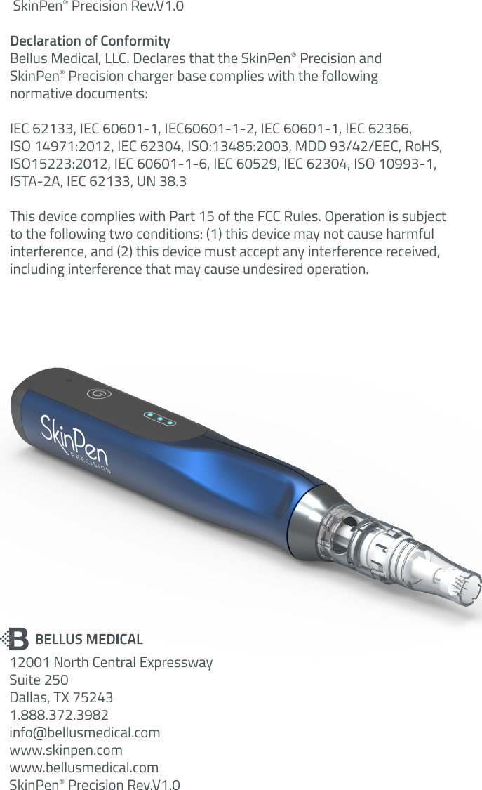  SkinPen® Precision Rev.V1.0Declaration of ConformityBellus Medical, LLC. Declares that the SkinPen® Precision and  SkinPen® Precision charger base complies with the following  normative documents: IEC 62133, IEC 60601-1, IEC60601-1-2, IEC 60601-1, IEC 62366,  ISO 14971:2012, IEC 62304, ISO:13485:2003, MDD 93/42/EEC, RoHS, ISO15223:2012, IEC 60601-1-6, IEC 60529, IEC 62304, ISO 10993-1,  ISTA-2A, IEC 62133, UN 38.3This device complies with Part 15 of the FCC Rules. Operation is subject  to the following two conditions: (1) this device may not cause harmful  interference, and (2) this device must accept any interference received,  including interference that may cause undesired operation.12001 North Central ExpresswaySuite 250Dallas, TX 752431.888.372.3982info@bellusmedical.comwww.skinpen.comwww.bellusmedical.comSkinPen® Precision Rev.V1.0