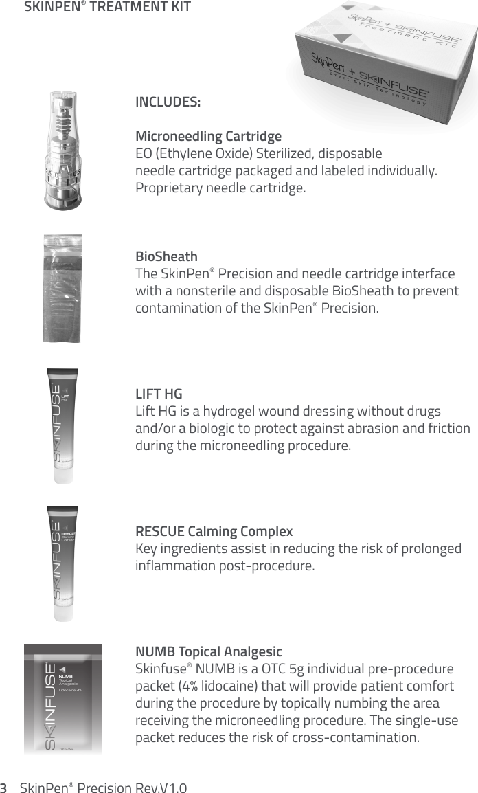 INCLUDES:Microneedling CartridgeEO (Ethylene Oxide) Sterilized, disposable  needle cartridge packaged and labeled individually.  Proprietary needle cartridge. BioSheathThe SkinPen® Precision and needle cartridge interface  with a nonsterile and disposable BioSheath to prevent  contamination of the SkinPen® Precision.LIFT HGLift HG is a hydrogel wound dressing without drugs  and/or a biologic to protect against abrasion and friction during the microneedling procedure.RESCUE Calming ComplexKey ingredients assist in reducing the risk of prolonged inflammation post-procedure.NUMB Topical Analgesic Skinfuse® NUMB is a OTC 5g individual pre-procedure packet (4% lidocaine) that will provide patient comfort during the procedure by topically numbing the area  receiving the microneedling procedure. The single-use packet reduces the risk of cross-contamination.SKINPEN® TREATMENT KIT3    SkinPen® Precision Rev.V1.0