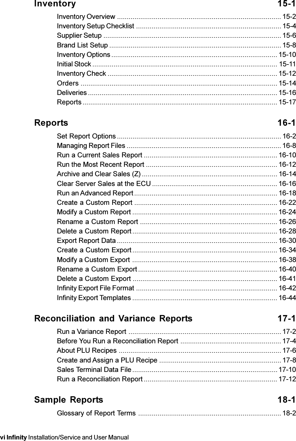 vi Infinity Installation/Service and User ManualInventory 15-1Inventory Overview ..................................................................................... 15-2Inventory Setup Checklist ........................................................................... 15-4Supplier Setup ............................................................................................ 15-6Brand List Setup ......................................................................................... 15-8Inventory Options ...................................................................................... 15-10Initial Stock ................................................................................................ 15-11Inventory Check ........................................................................................ 15-12Orders ...................................................................................................... 15-14Deliveries .................................................................................................. 15-16Reports..................................................................................................... 15-17Reports 16-1Set Report Options ..................................................................................... 16-2Managing Report Files ................................................................................ 16-8Run a Current Sales Report ..................................................................... 16-10Run the Most Recent Report .................................................................... 16-12Archive and Clear Sales (Z) ...................................................................... 16-14Clear Server Sales at the ECU ................................................................. 16-16Run an Advanced Report.......................................................................... 16-18Create a Custom Report .......................................................................... 16-22Modify a Custom Report ........................................................................... 16-24Rename a Custom Report .......................................................................16-26Delete a Custom Report........................................................................... 16-28Export Report Data ................................................................................... 16-30Create a Custom Export........................................................................... 16-34Modify a Custom Export ........................................................................... 16-38Rename a Custom Export ........................................................................ 16-40Delete a Custom Export ........................................................................... 16-41Infinity Export File Format ......................................................................... 16-42Infinity Export Templates ........................................................................... 16-44Reconciliation and Variance  Reports 17-1Run a Variance Report ............................................................................... 17-2Before You Run a Reconciliation Report ....................................................17-4About PLU Recipes .................................................................................... 17-6Create and Assign a PLU Recipe ...............................................................17-8Sales Terminal Data File...........................................................................17-10Run a Reconciliation Report ..................................................................... 17-12Sample Reports 18-1Glossary of Report Terms .......................................................................... 18-2