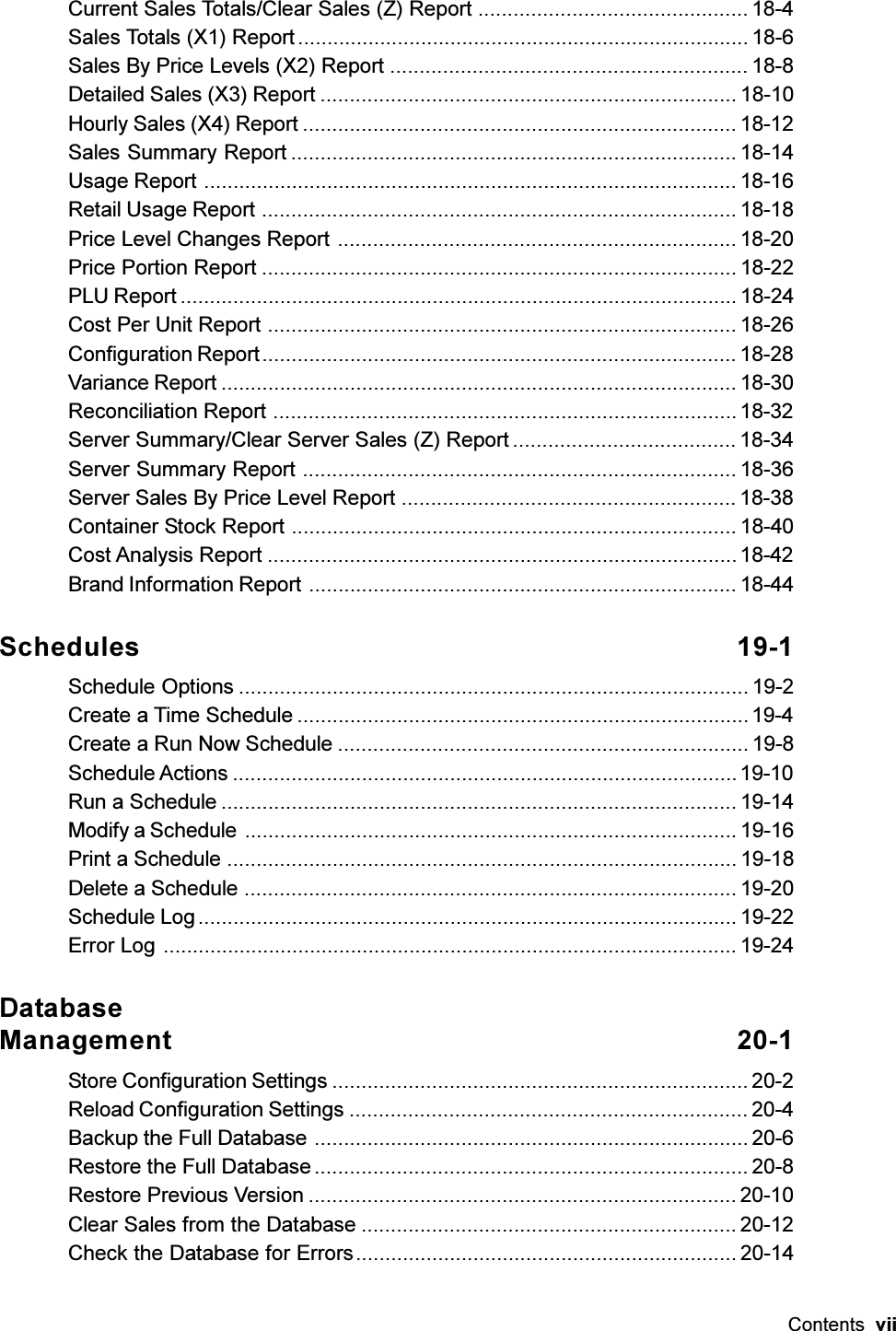 Contents  viiCurrent Sales Totals/Clear Sales (Z) Report .............................................. 18-4Sales Totals (X1) Report ............................................................................. 18-6Sales By Price Levels (X2) Report ............................................................. 18-8Detailed Sales (X3) Report ....................................................................... 18-10Hourly Sales (X4) Report .......................................................................... 18-12Sales Summary Report ............................................................................ 18-14Usage Report ........................................................................................... 18-16Retail Usage Report ................................................................................. 18-18Price Level Changes Report .................................................................... 18-20Price Portion Report ................................................................................. 18-22PLU Report ............................................................................................... 18-24Cost Per Unit Report ................................................................................ 18-26Configuration Report................................................................................. 18-28Variance Report ........................................................................................ 18-30Reconciliation Report ...............................................................................18-32Server Summary/Clear Server Sales (Z) Report ...................................... 18-34Server Summary Report .......................................................................... 18-36Server Sales By Price Level Report ......................................................... 18-38Container Stock Report ............................................................................ 18-40Cost Analysis Report ................................................................................18-42Brand Information Report ......................................................................... 18-44Schedules 19-1Schedule Options ....................................................................................... 19-2Create a Time Schedule .............................................................................19-4Create a Run Now Schedule ...................................................................... 19-8Schedule Actions ......................................................................................19-10Run a Schedule ........................................................................................ 19-14Modify a Schedule .................................................................................... 19-16Print a Schedule ....................................................................................... 19-18Delete a Schedule .................................................................................... 19-20Schedule Log............................................................................................ 19-22Error Log .................................................................................................. 19-24DatabaseManagement 20-1Store Configuration Settings ....................................................................... 20-2Reload Configuration Settings .................................................................... 20-4Backup the Full Database .......................................................................... 20-6Restore the Full Database .......................................................................... 20-8Restore Previous Version ......................................................................... 20-10Clear Sales from the Database ................................................................ 20-12Check the Database for Errors................................................................. 20-14