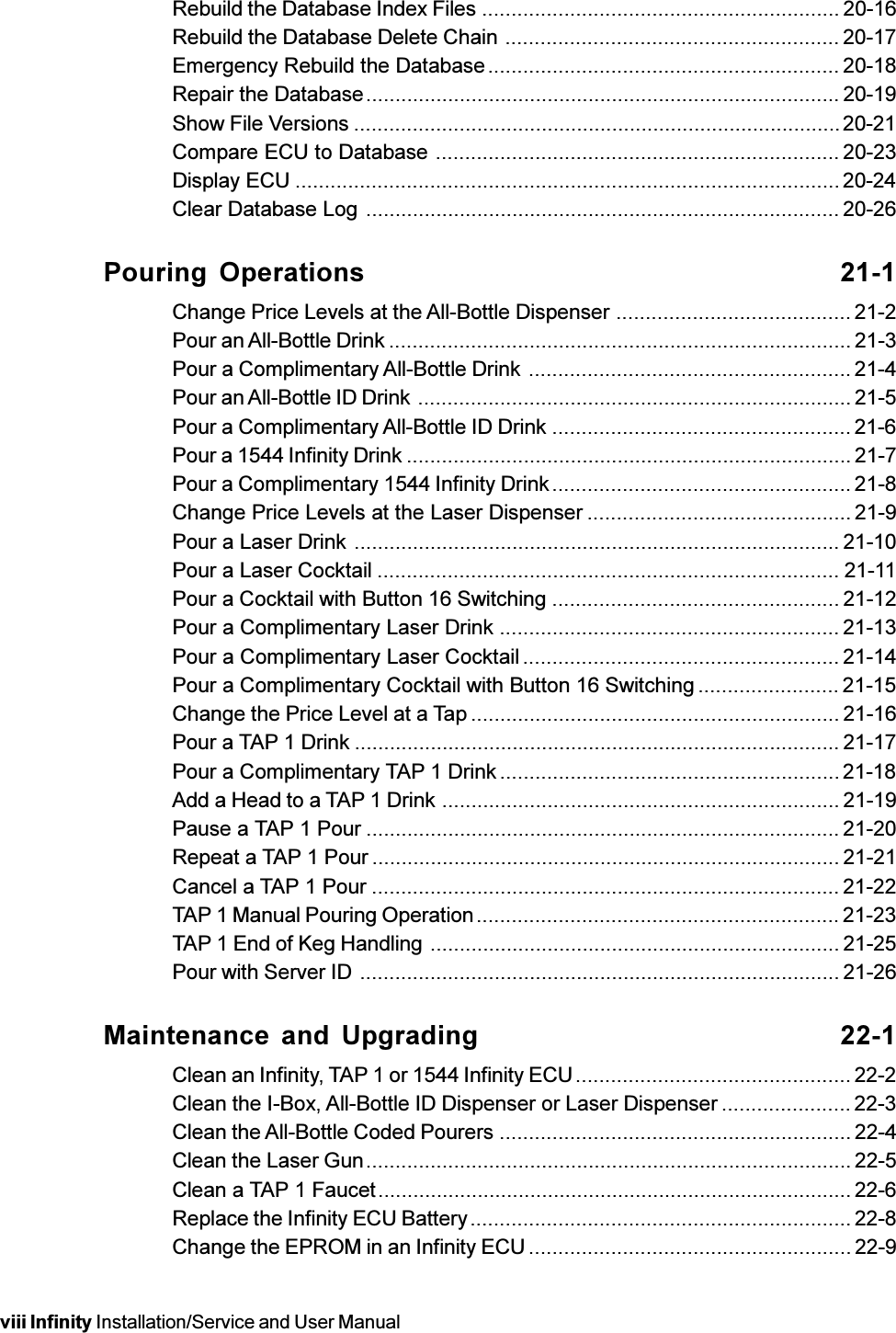 viii Infinity Installation/Service and User ManualRebuild the Database Index Files ............................................................. 20-16Rebuild the Database Delete Chain ......................................................... 20-17Emergency Rebuild the Database............................................................ 20-18Repair the Database................................................................................. 20-19Show File Versions ...................................................................................20-21Compare ECU to Database ..................................................................... 20-23Display ECU ............................................................................................. 20-24Clear Database Log ................................................................................. 20-26Pouring Operations 21-1Change Price Levels at the All-Bottle Dispenser ........................................ 21-2Pour an All-Bottle Drink ............................................................................... 21-3Pour a Complimentary All-Bottle Drink ....................................................... 21-4Pour an All-Bottle ID Drink .......................................................................... 21-5Pour a Complimentary All-Bottle ID Drink ................................................... 21-6Pour a 1544 Infinity Drink ............................................................................ 21-7Pour a Complimentary 1544 Infinity Drink................................................... 21-8Change Price Levels at the Laser Dispenser ............................................. 21-9Pour a Laser Drink ................................................................................... 21-10Pour a Laser Cocktail ............................................................................... 21-11Pour a Cocktail with Button 16 Switching ................................................. 21-12Pour a Complimentary Laser Drink .......................................................... 21-13Pour a Complimentary Laser Cocktail ...................................................... 21-14Pour a Complimentary Cocktail with Button 16 Switching ........................ 21-15Change the Price Level at a Tap ............................................................... 21-16Pour a TAP 1 Drink ................................................................................... 21-17Pour a Complimentary TAP 1 Drink.......................................................... 21-18Add a Head to a TAP 1 Drink ....................................................................21-19Pause a TAP 1 Pour ................................................................................. 21-20Repeat a TAP 1 Pour ................................................................................ 21-21Cancel a TAP 1 Pour ................................................................................ 21-22TAP 1 Manual Pouring Operation.............................................................. 21-23TAP 1 End of Keg Handling ...................................................................... 21-25Pour with Server ID .................................................................................. 21-26Maintenance and Upgrading 22-1Clean an Infinity, TAP 1 or 1544 Infinity ECU............................................... 22-2Clean the I-Box, All-Bottle ID Dispenser or Laser Dispenser ...................... 22-3Clean the All-Bottle Coded Pourers ............................................................22-4Clean the Laser Gun................................................................................... 22-5Clean a TAP 1 Faucet................................................................................. 22-6Replace the Infinity ECU Battery................................................................. 22-8Change the EPROM in an Infinity ECU ....................................................... 22-9