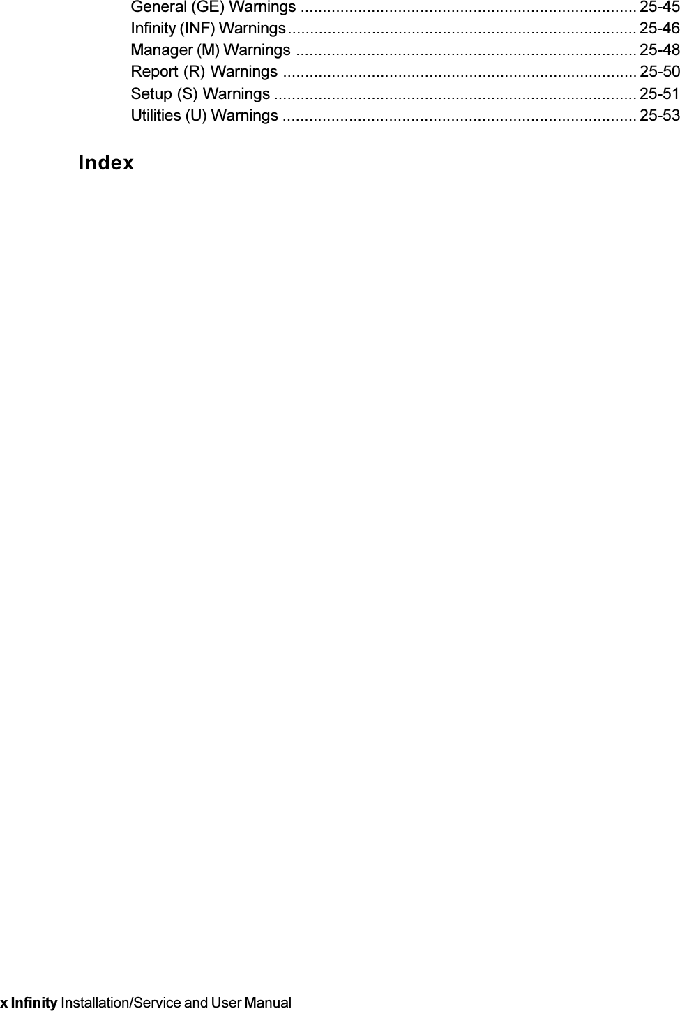 x Infinity Installation/Service and User ManualGeneral (GE) Warnings ............................................................................ 25-45Infinity (INF) Warnings............................................................................... 25-46Manager (M) Warnings ............................................................................. 25-48Report (R) Warnings ................................................................................ 25-50Setup (S) Warnings .................................................................................. 25-51Utilities (U) Warnings ................................................................................ 25-53Index