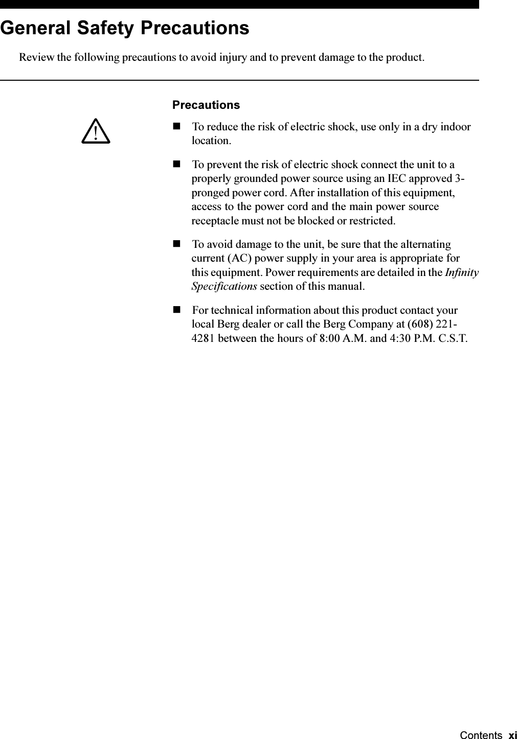 Contents  xiGeneral Safety PrecautionsReview the following precautions to avoid injury and to prevent damage to the product.PrecautionsnTo reduce the risk of electric shock, use only in a dry indoorlocation.nTo prevent the risk of electric shock connect the unit to aproperly grounded power source using an IEC approved 3-pronged power cord. After installation of this equipment,access to the power cord and the main power sourcereceptacle must not be blocked or restricted.nTo avoid damage to the unit, be sure that the alternatingcurrent (AC) power supply in your area is appropriate forthis equipment. Power requirements are detailed in the InfinitySpecifications section of this manual.nFor technical information about this product contact yourlocal Berg dealer or call the Berg Company at (608) 221-4281 between the hours of 8:00 A.M. and 4:30 P.M. C.S.T.