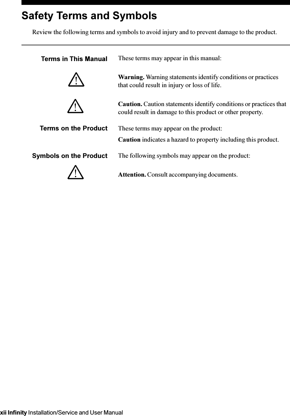 xii Infinity Installation/Service and User ManualSafety Terms and SymbolsReview the following terms and symbols to avoid injury and to prevent damage to the product.Terms in This Manual These terms may appear in this manual:Warning. Warning statements identify conditions or practicesthat could result in injury or loss of life.Caution. Caution statements identify conditions or practices thatcould result in damage to this product or other property.Terms on the Product These terms may appear on the product:Caution indicates a hazard to property including this product.Symbols on the Product The following symbols may appear on the product:Attention. Consult accompanying documents.