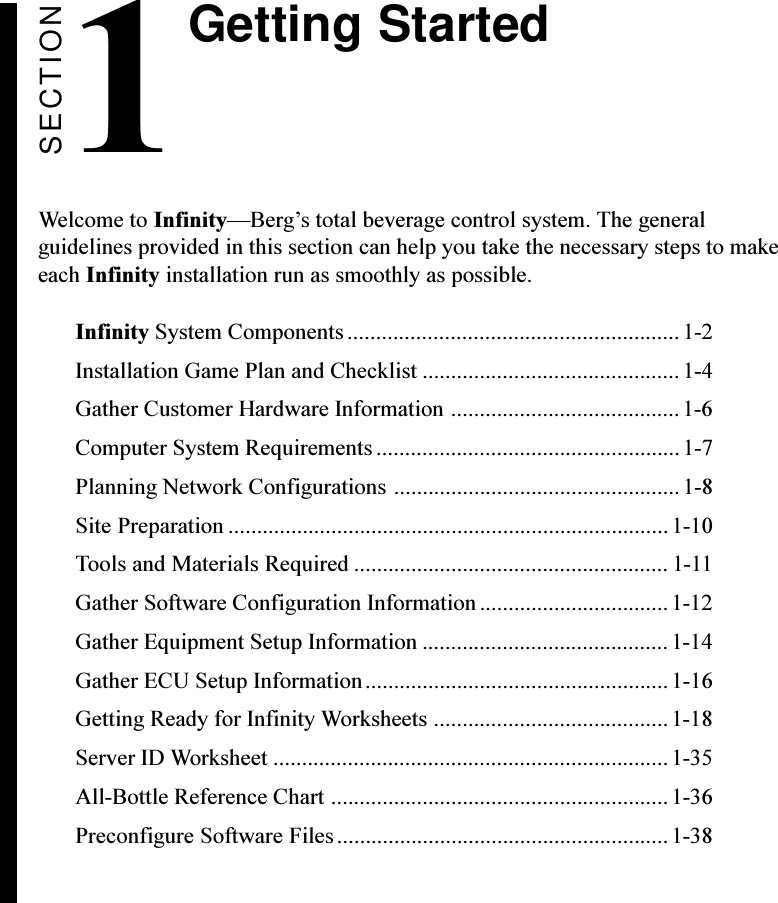 SECTIONGetting StartedWelcome to InfinityBergs total beverage control system. The generalguidelines provided in this section can help you take the necessary steps to makeeach Infinity installation run as smoothly as possible.Infinity System Components.......................................................... 1-2Installation Game Plan and Checklist ............................................. 1-4Gather Customer Hardware Information ........................................1-6Computer System Requirements .....................................................1-7Planning Network Configurations .................................................. 1-8Site Preparation .............................................................................1-10Tools and Materials Required ....................................................... 1-11Gather Software Configuration Information ................................. 1-12Gather Equipment Setup Information ...........................................1-14Gather ECU Setup Information.....................................................1-16Getting Ready for Infinity Worksheets .........................................1-18Server ID Worksheet .....................................................................1-35All-Bottle Reference Chart ...........................................................1-36Preconfigure Software Files.......................................................... 1-381