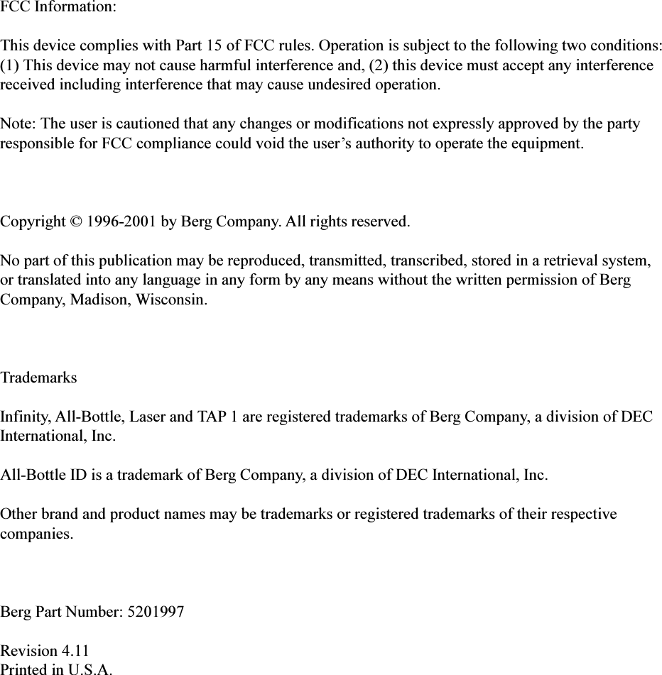 FCC Information:This device complies with Part 15 of FCC rules. Operation is subject to the following two conditions:(1) This device may not cause harmful interference and, (2) this device must accept any interferencereceived including interference that may cause undesired operation.Note: The user is cautioned that any changes or modifications not expressly approved by the partyresponsible for FCC compliance could void the users authority to operate the equipment.Copyright © 1996-2001 by Berg Company. All rights reserved.No part of this publication may be reproduced, transmitted, transcribed, stored in a retrieval system,or translated into any language in any form by any means without the written permission of BergCompany, Madison, Wisconsin.TrademarksInfinity, All-Bottle, Laser and TAP 1 are registered trademarks of Berg Company, a division of DECInternational, Inc.All-Bottle ID is a trademark of Berg Company, a division of DEC International, Inc.Other brand and product names may be trademarks or registered trademarks of their respectivecompanies.Berg Part Number: 5201997Revision 4.11Printed in U.S.A.