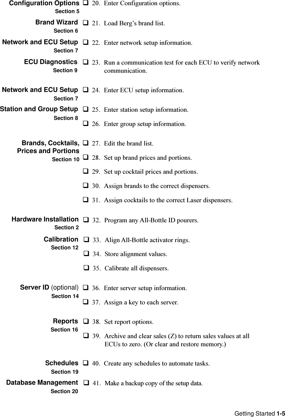 Getting Started 1-5q23. Run a communication test for each ECU to verify networkcommunication.Network and ECU SetupSection 7Configuration OptionsSection 5q20. Enter Configuration options.Brand WizardSection 6q25. Enter station setup information.q26. Enter group setup information.Brands, Cocktails,Prices and PortionsSection 10q21. Load Bergs brand list.Network and ECU SetupSection 7q22. Enter network setup information.ECU DiagnosticsSection 9q27. Edit the brand list.q28. Set up brand prices and portions.q29. Set up cocktail prices and portions.q30. Assign brands to the correct dispensers.q31. Assign cocktails to the correct Laser dispensers.Hardware InstallationSection 2q32. Program any All-Bottle ID pourers.CalibrationSection 12q33. Align All-Bottle activator rings.q34. Store alignment values.q35. Calibrate all dispensers.Server ID (optional)Section 14q36. Enter server setup information.q37. Assign a key to each server.ReportsSection 16q38. Set report options.q39. Archive and clear sales (Z) to return sales values at allECUs to zero. (Or clear and restore memory.)SchedulesSection 19q24. Enter ECU setup information.Station and Group SetupSection 8q40. Create any schedules to automate tasks.Database ManagementSection 20q41. Make a backup copy of the setup data.