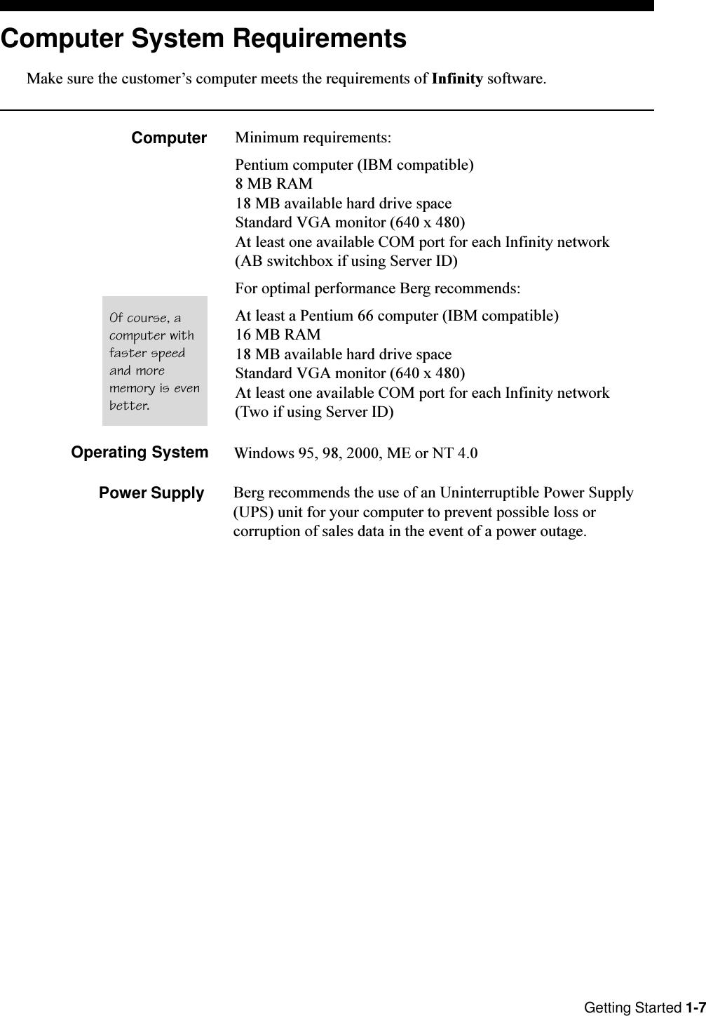 Getting Started 1-7Windows 95, 98, 2000, ME or NT 4.0Power SupplyComputer System RequirementsMake sure the customers computer meets the requirements of Infinity software.Computer Minimum requirements:Pentium computer (IBM compatible)8 MB RAM18 MB available hard drive spaceStandard VGA monitor (640 x 480)At least one available COM port for each Infinity network(AB switchbox if using Server ID)For optimal performance Berg recommends:At least a Pentium 66 computer (IBM compatible)16 MB RAM18 MB available hard drive spaceStandard VGA monitor (640 x 480)At least one available COM port for each Infinity network(Two if using Server ID)Operating SystemBerg recommends the use of an Uninterruptible Power Supply(UPS) unit for your computer to prevent possible loss orcorruption of sales data in the event of a power outage.Of course, acomputer withfaster speedand morememory is evenbetter.