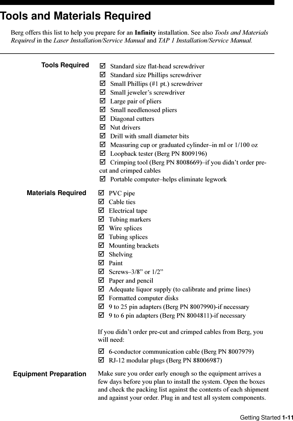 Getting Started 1-11Tools and Materials RequiredBerg offers this list to help you prepare for an Infinity installation. See also Tools and MaterialsRequired in the Laser Installation/Service Manual and TAP 1 Installation/Service Manual.Tools Required þStandard size flat-head screwdriverþStandard size Phillips screwdriverþSmall Phillips (#1 pt.) screwdriverþSmall jewelers screwdriverþLarge pair of pliersþSmall needlenosed pliersþDiagonal cuttersþNut driversþDrill with small diameter bitsþMeasuring cup or graduated cylinderin ml or 1/100 ozþLoopback tester (Berg PN 8009196)þCrimping tool (Berg PN 8008669)if you didnt order pre-cut and crimped cablesþPortable computerhelps eliminate legworkMaterials Required þPVC pipeþCable tiesþElectrical tapeþTubing markersþWire splicesþTubing splicesþMounting bracketsþShelvingþPaintþScrews3/8 or 1/2þPaper and pencilþAdequate liquor supply (to calibrate and prime lines)þFormatted computer disksþ9 to 25 pin adapters (Berg PN 8007990)-if necessaryþ9 to 6 pin adapters (Berg PN 8004811)-if necessaryIf you didnt order pre-cut and crimped cables from Berg, youwill need:þ6-conductor communication cable (Berg PN 8007979)þRJ-12 modular plugs (Berg PN 88006987)Equipment Preparation Make sure you order early enough so the equipment arrives afew days before you plan to install the system. Open the boxesand check the packing list against the contents of each shipmentand against your order. Plug in and test all system components.