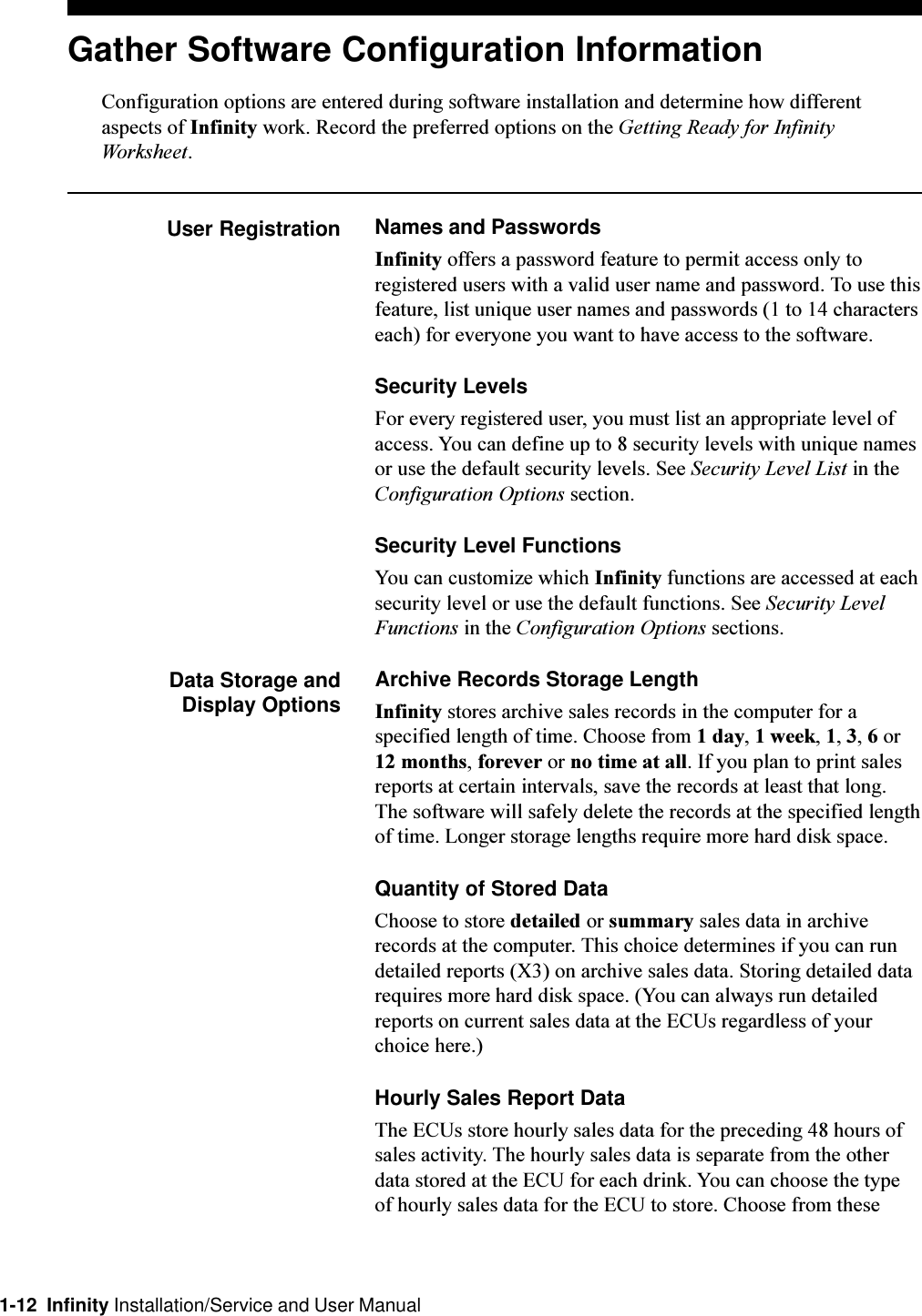 1-12  Infinity Installation/Service and User ManualArchive Records Storage LengthInfinity stores archive sales records in the computer for aspecified length of time. Choose from 1 day, 1 week, 1, 3, 6 or12 months, forever or no time at all. If you plan to print salesreports at certain intervals, save the records at least that long.The software will safely delete the records at the specified lengthof time. Longer storage lengths require more hard disk space.Quantity of Stored DataChoose to store detailed or summary sales data in archiverecords at the computer. This choice determines if you can rundetailed reports (X3) on archive sales data. Storing detailed datarequires more hard disk space. (You can always run detailedreports on current sales data at the ECUs regardless of yourchoice here.)Hourly Sales Report DataThe ECUs store hourly sales data for the preceding 48 hours ofsales activity. The hourly sales data is separate from the otherdata stored at the ECU for each drink. You can choose the typeof hourly sales data for the ECU to store. Choose from theseNames and PasswordsInfinity offers a password feature to permit access only toregistered users with a valid user name and password. To use thisfeature, list unique user names and passwords (1 to 14 characterseach) for everyone you want to have access to the software.Security LevelsFor every registered user, you must list an appropriate level ofaccess. You can define up to 8 security levels with unique namesor use the default security levels. See Security Level List in theConfiguration Options section.Security Level FunctionsYou can customize which Infinity functions are accessed at eachsecurity level or use the default functions. See Security LevelFunctions in the Configuration Options sections.Data Storage andDisplay OptionsGather Software Configuration InformationConfiguration options are entered during software installation and determine how differentaspects of Infinity work. Record the preferred options on the Getting Ready for InfinityWorksheet.User Registration