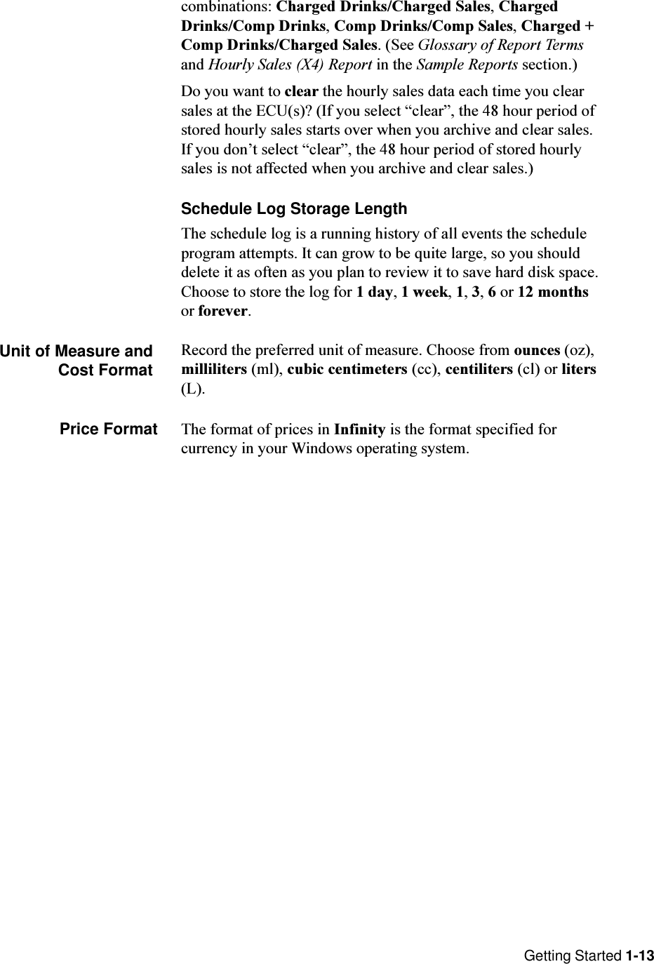 Getting Started 1-13combinations: Charged Drinks/Charged Sales, ChargedDrinks/Comp Drinks, Comp Drinks/Comp Sales, Charged +Comp Drinks/Charged Sales. (See Glossary of Report Termsand Hourly Sales (X4) Report in the Sample Reports section.)Do you want to clear the hourly sales data each time you clearsales at the ECU(s)? (If you select clear, the 48 hour period ofstored hourly sales starts over when you archive and clear sales.If you dont select clear, the 48 hour period of stored hourlysales is not affected when you archive and clear sales.)Schedule Log Storage LengthThe schedule log is a running history of all events the scheduleprogram attempts. It can grow to be quite large, so you shoulddelete it as often as you plan to review it to save hard disk space.Choose to store the log for 1 day, 1 week, 1, 3, 6 or 12 monthsor forever.Unit of Measure andCost FormatRecord the preferred unit of measure. Choose from ounces (oz),milliliters (ml), cubic centimeters (cc), centiliters (cl) or liters(L).Price Format The format of prices in Infinity is the format specified forcurrency in your Windows operating system.