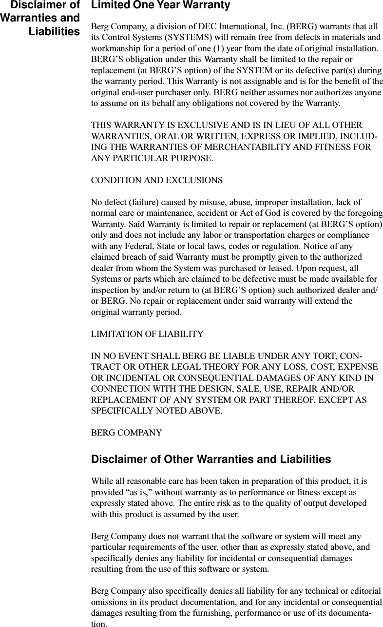 Disclaimer ofWarranties andLiabilitiesLimited One Year WarrantyBerg Company, a division of DEC International, Inc. (BERG) warrants that allits Control Systems (SYSTEMS) will remain free from defects in materials andworkmanship for a period of one (1) year from the date of original installation.BERGS obligation under this Warranty shall be limited to the repair orreplacement (at BERGS option) of the SYSTEM or its defective part(s) duringthe warranty period. This Warranty is not assignable and is for the benefit of theoriginal end-user purchaser only. BERG neither assumes nor authorizes anyoneto assume on its behalf any obligations not covered by the Warranty.THIS WARRANTY IS EXCLUSIVE AND IS IN LIEU OF ALL OTHERWARRANTIES, ORAL OR WRITTEN, EXPRESS OR IMPLIED, INCLUD-ING THE WARRANTIES OF MERCHANTABILITY AND FITNESS FORANY PARTICULAR PURPOSE.CONDITION AND EXCLUSIONSNo defect (failure) caused by misuse, abuse, improper installation, lack ofnormal care or maintenance, accident or Act of God is covered by the foregoingWarranty. Said Warranty is limited to repair or replacement (at BERGS option)only and does not include any labor or transportation charges or compliancewith any Federal, State or local laws, codes or regulation. Notice of anyclaimed breach of said Warranty must be promptly given to the authorizeddealer from whom the System was purchased or leased. Upon request, allSystems or parts which are claimed to be defective must be made available forinspection by and/or return to (at BERGS option) such authorized dealer and/or BERG. No repair or replacement under said warranty will extend theoriginal warranty period.LIMITATION OF LIABILITYIN NO EVENT SHALL BERG BE LIABLE UNDER ANY TORT, CON-TRACT OR OTHER LEGAL THEORY FOR ANY LOSS, COST, EXPENSEOR INCIDENTAL OR CONSEQUENTIAL DAMAGES OF ANY KIND INCONNECTION WITH THE DESIGN, SALE, USE, REPAIR AND/ORREPLACEMENT OF ANY SYSTEM OR PART THEREOF, EXCEPT ASSPECIFICALLY NOTED ABOVE.BERG COMPANYDisclaimer of Other Warranties and LiabilitiesWhile all reasonable care has been taken in preparation of this product, it isprovided as is, without warranty as to performance or fitness except asexpressly stated above. The entire risk as to the quality of output developedwith this product is assumed by the user.Berg Company does not warrant that the software or system will meet anyparticular requirements of the user, other than as expressly stated above, andspecifically denies any liability for incidental or consequential damagesresulting from the use of this software or system.Berg Company also specifically denies all liability for any technical or editorialomissions in its product documentation, and for any incidental or consequentialdamages resulting from the furnishing, performance or use of its documenta-tion.