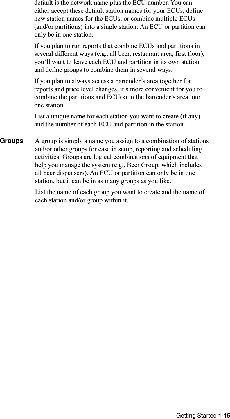 Getting Started 1-15default is the network name plus the ECU number. You caneither accept these default station names for your ECUs, definenew station names for the ECUs, or combine multiple ECUs(and/or partitions) into a single station. An ECU or partition canonly be in one station.If you plan to run reports that combine ECUs and partitions inseveral different ways (e.g., all beer, restaurant area, first floor),youll want to leave each ECU and partition in its own stationand define groups to combine them in several ways.If you plan to always access a bartenders area together forreports and price level changes, its more convenient for you tocombine the partitions and ECU(s) in the bartenders area intoone station.List a unique name for each station you want to create (if any)and the number of each ECU and partition in the station.Groups A group is simply a name you assign to a combination of stationsand/or other groups for ease in setup, reporting and schedulingactivities. Groups are logical combinations of equipment thathelp you manage the system (e.g., Beer Group, which includesall beer dispensers). An ECU or partition can only be in onestation, but it can be in as many groups as you like.List the name of each group you want to create and the name ofeach station and/or group within it.