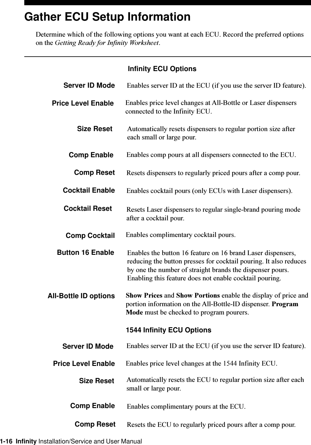 1-16  Infinity Installation/Service and User ManualResets Laser dispensers to regular single-brand pouring modeafter a cocktail pour.Comp CocktailResets dispensers to regularly priced pours after a comp pour.Cocktail EnableEnables comp pours at all dispensers connected to the ECU.Comp ResetAutomatically resets dispensers to regular portion size aftereach small or large pour.Comp EnableGather ECU Setup InformationDetermine which of the following options you want at each ECU. Record the preferred optionson the Getting Ready for Infinity Worksheet.Infinity ECU OptionsServer ID Mode Enables server ID at the ECU (if you use the server ID feature).Price Level Enable Enables price level changes at All-Bottle or Laser dispensersconnected to the Infinity ECU.Size ResetEnables cocktail pours (only ECUs with Laser dispensers).Cocktail ResetEnables complimentary cocktail pours.Button 16 Enable Enables the button 16 feature on 16 brand Laser dispensers,reducing the button presses for cocktail pouring. It also reducesby one the number of straight brands the dispenser pours.Enabling this feature does not enable cocktail pouring.All-Bottle ID options Show Prices and Show Portions enable the display of price andportion information on the All-Bottle-ID dispenser. ProgramMode must be checked to program pourers.1544 Infinity ECU OptionsServer ID Mode Enables server ID at the ECU (if you use the server ID feature).Price Level Enable Enables price level changes at the 1544 Infinity ECU.Size Reset Automatically resets the ECU to regular portion size after eachsmall or large pour.Comp Enable Enables complimentary pours at the ECU.Comp Reset Resets the ECU to regularly priced pours after a comp pour.