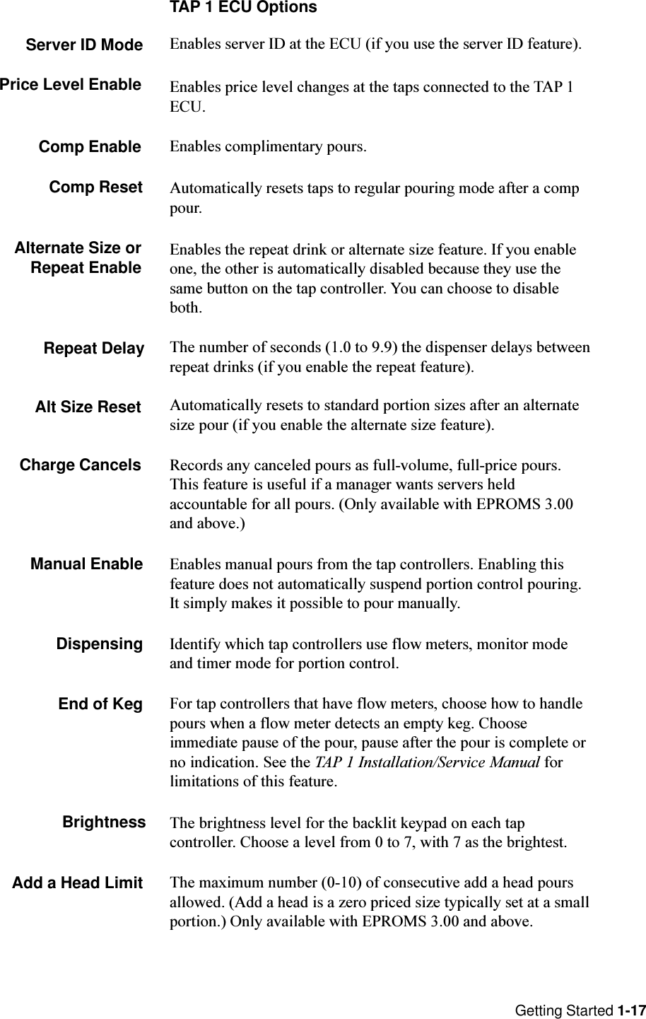 Getting Started 1-17TAP 1 ECU OptionsServer ID Mode Enables server ID at the ECU (if you use the server ID feature).Price Level Enable Enables price level changes at the taps connected to the TAP 1ECU.Comp Enable Enables complimentary pours.Comp Reset Automatically resets taps to regular pouring mode after a comppour.Alternate Size orRepeat Enable Enables the repeat drink or alternate size feature. If you enableone, the other is automatically disabled because they use thesame button on the tap controller. You can choose to disableboth.Repeat Delay The number of seconds (1.0 to 9.9) the dispenser delays betweenrepeat drinks (if you enable the repeat feature).Alt Size Reset Automatically resets to standard portion sizes after an alternatesize pour (if you enable the alternate size feature).Charge Cancels Records any canceled pours as full-volume, full-price pours.This feature is useful if a manager wants servers heldaccountable for all pours. (Only available with EPROMS 3.00and above.)Manual Enable Enables manual pours from the tap controllers. Enabling thisfeature does not automatically suspend portion control pouring.It simply makes it possible to pour manually.Dispensing Identify which tap controllers use flow meters, monitor modeand timer mode for portion control.End of Keg For tap controllers that have flow meters, choose how to handlepours when a flow meter detects an empty keg. Chooseimmediate pause of the pour, pause after the pour is complete orno indication. See the TAP 1 Installation/Service Manual forlimitations of this feature.Brightness The brightness level for the backlit keypad on each tapcontroller. Choose a level from 0 to 7, with 7 as the brightest.Add a Head Limit The maximum number (0-10) of consecutive add a head poursallowed. (Add a head is a zero priced size typically set at a smallportion.) Only available with EPROMS 3.00 and above.