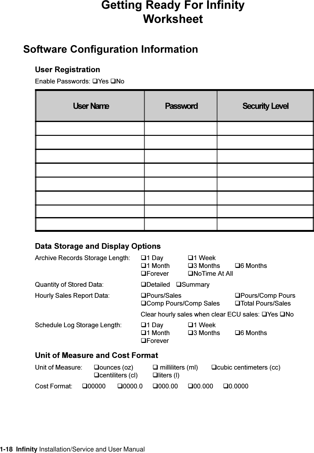 1-18  Infinity Installation/Service and User ManualGetting Ready For InfinityWorksheetSoftware Configuration InformationUser RegistrationEnable Passwords: qYes qNoData Storage and Display OptionsArchive Records Storage Length: q1 Day q1 Weekq1 Month q3 Months q6 MonthsqForever qNoTime At AllQuantity of Stored Data: qDetailed qSummaryHourly Sales Report Data: qPours/Sales qPours/Comp PoursqComp Pours/Comp Sales qTotal Pours/SalesClear hourly sales when clear ECU sales: qYes qNoSchedule Log Storage Length: q1 Day q1 Weekq1 Month q3 Months q6 MonthsqForeverUnit of Measure and Cost FormatUnit of Measure: qounces (oz) q milliliters (ml) qcubic centimeters (cc)qcentiliters (cl) qliters (l)Cost Format: q00000 q0000.0 q000.00 q00.000 q0.00008VHU1DPH 3DVVZRUG 6HFXULW\/HYHO