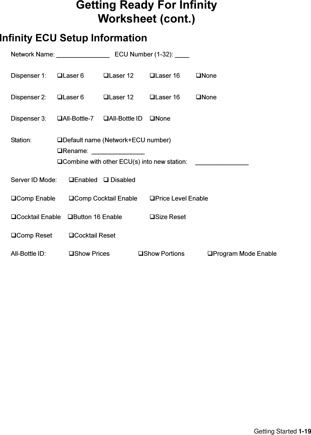 Getting Started 1-19Getting Ready For InfinityWorksheet (cont.)Infinity ECU Setup InformationNetwork Name: _______________ ECU Number (1-32): ____Dispenser 1: qLaser 6 qLaser 12 qLaser 16 qNoneDispenser 2: qLaser 6 qLaser 12 qLaser 16 qNoneDispenser 3: qAll-Bottle-7 qAll-Bottle ID qNoneStation: qDefault name (Network+ECU number)qRename: _______________qCombine with other ECU(s) into new station: _______________Server ID Mode: qEnabled q DisabledqComp Enable qComp Cocktail Enable qPrice Level EnableqCocktail Enable    qButton 16 Enable qSize ResetqComp Reset qCocktail ResetAll-Bottle ID: qShow Prices qShow Portions qProgram Mode Enable