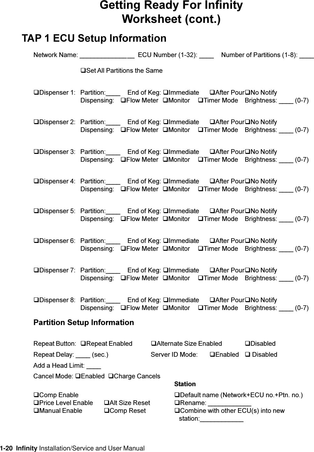 1-20  Infinity Installation/Service and User ManualGetting Ready For InfinityWorksheet (cont.)TAP 1 ECU Setup InformationNetwork Name: _______________  ECU Number (1-32): ____ Number of Partitions (1-8): ____qSet All Partitions the SameqDispenser 1: Partition:____ End of Keg: qImmediate qAfter PourqNo NotifyDispensing: qFlow Meter qMonitor qTimer Mode Brightness: ____ (0-7)qDispenser 2: Partition:____ End of Keg: qImmediate qAfter PourqNo NotifyDispensing: qFlow Meter qMonitor qTimer Mode Brightness: ____ (0-7)qDispenser 3: Partition:____ End of Keg: qImmediate qAfter PourqNo NotifyDispensing: qFlow Meter qMonitor qTimer Mode Brightness: ____ (0-7)qDispenser 4: Partition:____ End of Keg: qImmediate qAfter PourqNo NotifyDispensing: qFlow Meter qMonitor qTimer Mode Brightness: ____ (0-7)qDispenser 5: Partition:____ End of Keg: qImmediate qAfter PourqNo NotifyDispensing: qFlow Meter qMonitor qTimer Mode Brightness: ____ (0-7)qDispenser 6: Partition:____ End of Keg: qImmediate qAfter PourqNo NotifyDispensing: qFlow Meter qMonitor qTimer Mode Brightness: ____ (0-7)qDispenser 7: Partition:____ End of Keg: qImmediate qAfter PourqNo NotifyDispensing: qFlow Meter qMonitor qTimer Mode Brightness: ____ (0-7)qDispenser 8: Partition:____ End of Keg: qImmediate qAfter PourqNo NotifyDispensing: qFlow Meter qMonitor qTimer Mode Brightness: ____ (0-7)Partition Setup InformationRepeat Button: qRepeat Enabled qAlternate Size Enabled qDisabledRepeat Delay: ____ (sec.) Server ID Mode: qEnabled q DisabledAdd a Head Limit: ____Cancel Mode: qEnabled  qCharge CancelsStationqComp Enable qDefault name (Network+ECU no.+Ptn. no.)qPrice Level Enable qAlt Size Reset qRename: ____________qManual Enable qComp Reset qCombine with other ECU(s) into new   station:____________