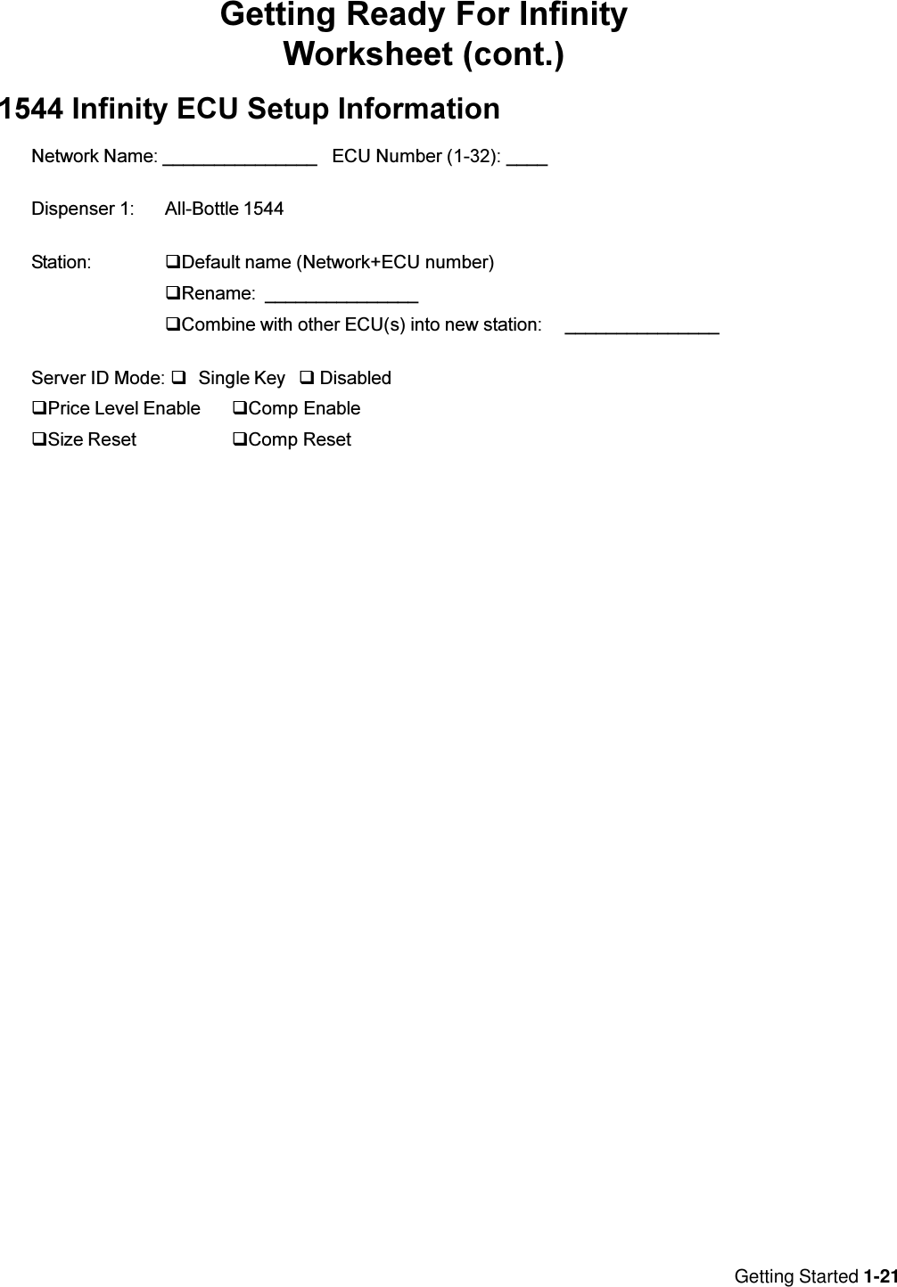 Getting Started 1-21Getting Ready For InfinityWorksheet (cont.)1544 Infinity ECU Setup InformationNetwork Name: _______________ ECU Number (1-32): ____Dispenser 1: All-Bottle 1544Station: qDefault name (Network+ECU number)qRename: _______________qCombine with other ECU(s) into new station: _______________Server ID Mode: qSingle Key q DisabledqPrice Level Enable qComp EnableqSize Reset qComp Reset
