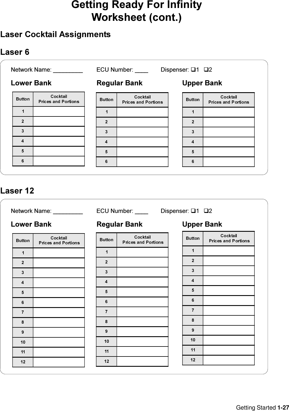 Getting Started 1-27Laser 12Getting Ready For InfinityWorksheet (cont.)Laser Cocktail AssignmentsLaser 6Network Name: _________ ECU Number: ____ Dispenser: q1q2Lower Bank Regular Bank Upper BankNetwork Name: _________ ECU Number: ____ Dispenser: q1q2Lower Bank Regular Bank Upper Bank