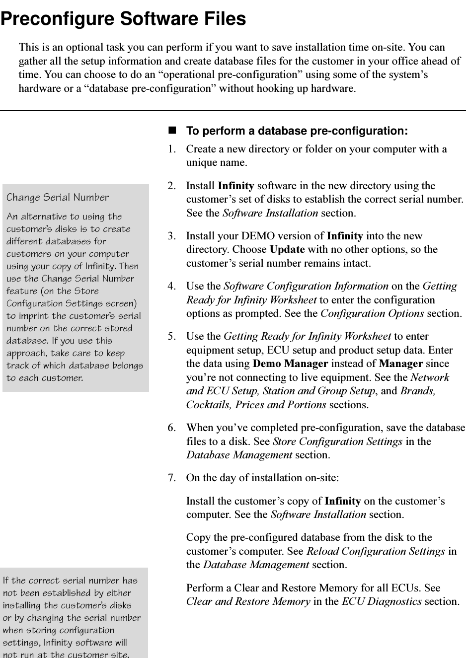 Preconfigure Software FilesThis is an optional task you can perform if you want to save installation time on-site. You cangather all the setup information and create database files for the customer in your office ahead oftime. You can choose to do an operational pre-configuration using some of the systemshardware or a database pre-configuration without hooking up hardware.nTo perform a database pre-configuration:1. Create a new directory or folder on your computer with aunique name.2. Install Infinity software in the new directory using thecustomers set of disks to establish the correct serial number.See the Software Installation section.3. Install your DEMO version of Infinity into the newdirectory. Choose Update with no other options, so thecustomers serial number remains intact.4. Use the Software Configuration Information on the GettingReady for Infinity Worksheet to enter the configurationoptions as prompted. See the Configuration Options section.5. Use the Getting Ready for Infinity Worksheet to enterequipment setup, ECU setup and product setup data. Enterthe data using Demo Manager instead of Manager sinceyoure not connecting to live equipment. See the Networkand ECU Setup, Station and Group Setup, and Brands,Cocktails, Prices and Portions sections.6. When youve completed pre-configuration, save the databasefiles to a disk. See Store Configuration Settings in theDatabase Management section.7. On the day of installation on-site:Install the customers copy of Infinity on the customerscomputer. See the Software Installation section.Copy the pre-configured database from the disk to thecustomers computer. See Reload Configuration Settings inthe Database Management section.Perform a Clear and Restore Memory for all ECUs. SeeClear and Restore Memory in the ECU Diagnostics section.Change Serial NumberAn alternative to using thecustomers disks is to createdifferent databases forcustomers on your computerusing your copy of Infinity. Thenuse the Change Serial Numberfeature (on the StoreConfiguration Settings screen)to imprint the customers serialnumber on the correct storeddatabase. If you use thisapproach, take care to keeptrack of which database belongsto each customer.If the correct serial number hasnot been established by eitherinstalling the customers disksor by changing the serial numberwhen storing configurationsettings, Infinity software willnot run at the customer site.