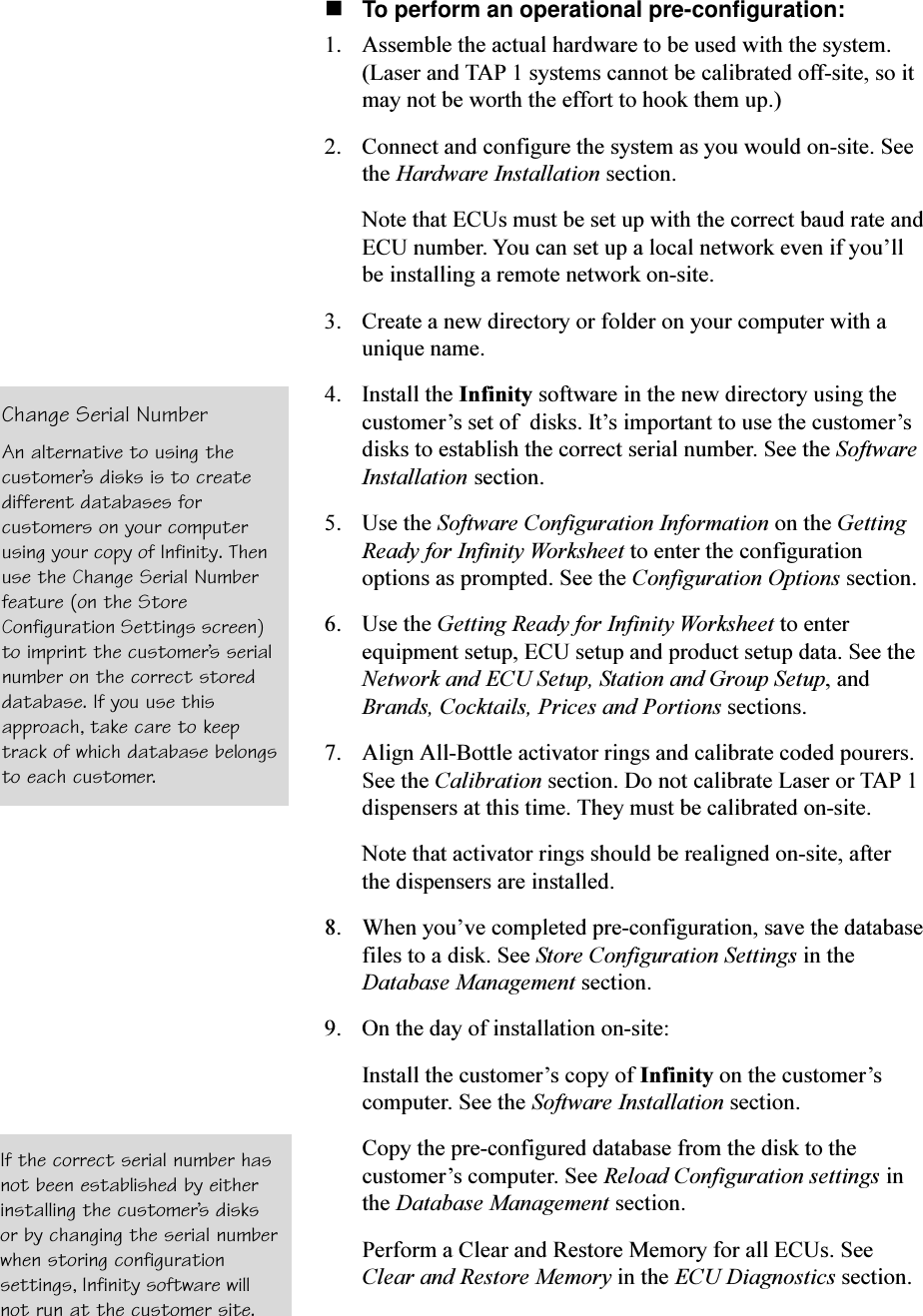 nTo perform an operational pre-configuration:1. Assemble the actual hardware to be used with the system.(Laser and TAP 1 systems cannot be calibrated off-site, so itmay not be worth the effort to hook them up.)2. Connect and configure the system as you would on-site. Seethe Hardware Installation section.Note that ECUs must be set up with the correct baud rate andECU number. You can set up a local network even if youllbe installing a remote network on-site.3. Create a new directory or folder on your computer with aunique name.4. Install the Infinity software in the new directory using thecustomers set of  disks. Its important to use the customersdisks to establish the correct serial number. See the SoftwareInstallation section.5. Use the Software Configuration Information on the GettingReady for Infinity Worksheet to enter the configurationoptions as prompted. See the Configuration Options section.6. Use the Getting Ready for Infinity Worksheet to enterequipment setup, ECU setup and product setup data. See theNetwork and ECU Setup, Station and Group Setup, andBrands, Cocktails, Prices and Portions sections.7. Align All-Bottle activator rings and calibrate coded pourers.See the Calibration section. Do not calibrate Laser or TAP 1dispensers at this time. They must be calibrated on-site.Note that activator rings should be realigned on-site, afterthe dispensers are installed.8. When youve completed pre-configuration, save the databasefiles to a disk. See Store Configuration Settings in theDatabase Management section.9. On the day of installation on-site:Install the customers copy of Infinity on the customerscomputer. See the Software Installation section.Copy the pre-configured database from the disk to thecustomers computer. See Reload Configuration settings inthe Database Management section.Perform a Clear and Restore Memory for all ECUs. SeeClear and Restore Memory in the ECU Diagnostics section.Change Serial NumberAn alternative to using thecustomers disks is to createdifferent databases forcustomers on your computerusing your copy of Infinity. Thenuse the Change Serial Numberfeature (on the StoreConfiguration Settings screen)to imprint the customers serialnumber on the correct storeddatabase. If you use thisapproach, take care to keeptrack of which database belongsto each customer.If the correct serial number hasnot been established by eitherinstalling the customers disksor by changing the serial numberwhen storing configurationsettings, Infinity software willnot run at the customer site.