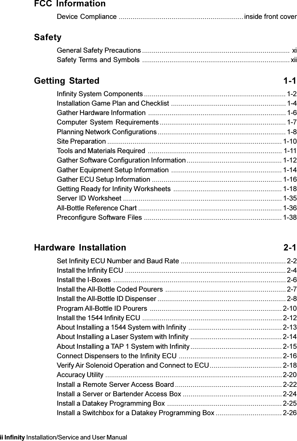 ii Infinity Installation/Service and User ManualFCC InformationDevice Compliance ................................................................inside front coverSafetyGeneral Safety Precautions ............................................................................ xiSafety Terms and Symbols ............................................................................xiiGetting Started 1-1Infinity System Components ......................................................................... 1-2Installation Game Plan and Checklist ...........................................................1-4Gather Hardware Information .......................................................................1-6Computer System Requirements................................................................. 1-7Planning Network Configurations.................................................................. 1-8Site Preparation .......................................................................................... 1-10Tools and Materials Required ..................................................................... 1-11Gather Software Configuration Information................................................. 1-12Gather Equipment Setup Information ......................................................... 1-14Gather ECU Setup Information ................................................................... 1-16Getting Ready for Infinity Worksheets ........................................................ 1-18Server ID Worksheet .................................................................................. 1-35All-Bottle Reference Chart .......................................................................... 1-36Preconfigure Software Files .......................................................................1-38Hardware Installation 2-1Set Infinity ECU Number and Baud Rate ......................................................2-2Install the Infinity ECU ...................................................................................2-4Install the I-Boxes .........................................................................................2-6Install the All-Bottle Coded Pourers ..............................................................2-7Install the All-Bottle ID Dispenser .................................................................. 2-8Program All-Bottle ID Pourers .................................................................... 2-10Install the 1544 Infinity ECU ........................................................................2-12About Installing a 1544 System with Infinity ................................................ 2-13About Installing a Laser System with Infinity ...............................................2-14About Installing a TAP 1 System with Infinity............................................... 2-15Connect Dispensers to the Infinity ECU ..................................................... 2-16Verify Air Solenoid Operation and Connect to ECU..................................... 2-18Accuracy Utility ...........................................................................................2-20Install a Remote Server Access Board ....................................................... 2-22Install a Server or Bartender Access Box ...................................................2-24Install a Datakey Programming Box ........................................................... 2-25Install a Switchbox for a Datakey Programming Box .................................. 2-26