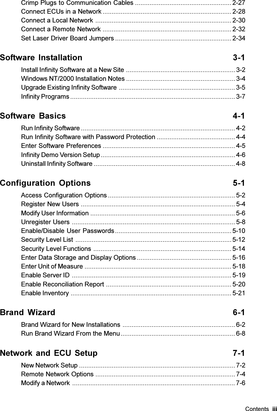 Contents  iiiCrimp Plugs to Communication Cables ..................................................... 2-27Connect ECUs in a Network ....................................................................... 2-28Connect a Local Network ........................................................................... 2-30Connect a Remote Network .......................................................................2-32Set Laser Driver Board Jumpers ................................................................ 2-34Software Installation 3-1Install Infinity Software at a New Site ............................................................ 3-2Windows NT/2000 Installation Notes ............................................................3-4Upgrade Existing Infinity Software ................................................................3-5Infinity Programs ........................................................................................... 3-7Software  Basics 4-1Run Infinity Software ..................................................................................... 4-2Run Infinity Software with Password Protection ........................................... 4-4Enter Software Preferences ......................................................................... 4-5Infinity Demo Version Setup .......................................................................... 4-6Uninstall Infinity Software .............................................................................. 4-8Configuration Options 5-1Access Configuration Options ...................................................................... 5-2Register New Users .....................................................................................5-4Modify User Information ................................................................................5-6Unregister Users .......................................................................................... 5-8Enable/Disable User Passwords................................................................5-10Security Level List ......................................................................................5-12Security Level Functions ............................................................................ 5-14Enter Data Storage and Display Options .................................................... 5-16Enter Unit of Measure ................................................................................. 5-18Enable Server ID ........................................................................................ 5-19Enable Reconciliation Report ..................................................................... 5-20Enable Inventory ......................................................................................... 5-21Brand Wizard 6-1Brand Wizard for New Installations .............................................................. 6-2Run Brand Wizard From the Menu............................................................... 6-8Network and ECU Setup 7-1New Network Setup ...................................................................................... 7-2Remote Network Options ............................................................................. 7-4Modify a Network .......................................................................................... 7-6