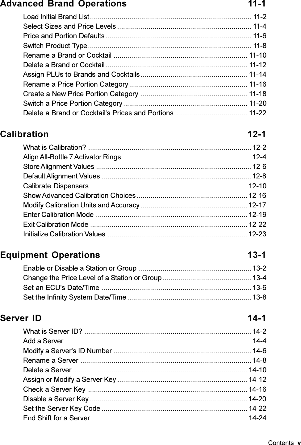 Contents  vAdvanced Brand Operations 11-1Load Initial Brand List.................................................................................. 11-2Select Sizes and Price Levels .................................................................... 11-4Price and Portion Defaults .......................................................................... 11-6Switch Product Type................................................................................... 11-8Rename a Brand or Cocktail .................................................................... 11-10Delete a Brand or Cocktail........................................................................ 11-12Assign PLUs to Brands and Cocktails ...................................................... 11-14Rename a Price Portion Category ............................................................ 11-16Create a New Price Portion Category ...................................................... 11-18Switch a Price Portion Category............................................................... 11-20Delete a Brand or Cocktail&apos;s Prices and Portions .................................... 11-22Calibration 12-1What is Calibration? ................................................................................... 12-2Align All-Bottle 7 Activator Rings .................................................................12-4Store Alignment Values ............................................................................... 12-6Default Alignment Values ............................................................................12-8Calibrate Dispensers ................................................................................ 12-10Show Advanced Calibration Choices........................................................12-16Modify Calibration Units and Accuracy ...................................................... 12-17Enter Calibration Mode ............................................................................. 12-19Exit Calibration Mode ................................................................................ 12-22Initialize Calibration Values ....................................................................... 12-23Equipment Operations 13-1Enable or Disable a Station or Group ......................................................... 13-2Change the Price Level of a Station or Group............................................. 13-4Set an ECU&apos;s Date/Time ............................................................................ 13-6Set the Infinity System Date/Time............................................................... 13-8Server ID 14-1What is Server ID? ..................................................................................... 14-2Add a Server ...............................................................................................14-4Modify a Server&apos;s ID Number ...................................................................... 14-6Rename a Server ....................................................................................... 14-8Delete a Server......................................................................................... 14-10Assign or Modify a Server Key .................................................................. 14-12Check a Server Key ................................................................................. 14-16Disable a Server Key ................................................................................14-20Set the Server Key Code .......................................................................... 14-22End Shift for a Server ............................................................................... 14-24