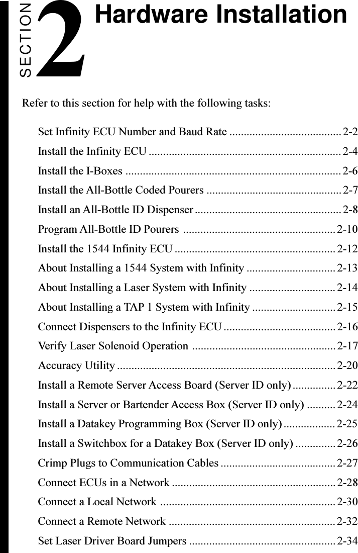 Hardware InstallationSECTION2 Refer to this section for help with the following tasks:Set Infinity ECU Number and Baud Rate ....................................... 2-2Install the Infinity ECU ................................................................... 2-4Install the I-Boxes ...........................................................................2-6Install the All-Bottle Coded Pourers ...............................................2-7Install an All-Bottle ID Dispenser...................................................2-8Program All-Bottle ID Pourers .....................................................2-10Install the 1544 Infinity ECU ........................................................ 2-12About Installing a 1544 System with Infinity ............................... 2-13About Installing a Laser System with Infinity .............................. 2-14About Installing a TAP 1 System with Infinity ............................. 2-15Connect Dispensers to the Infinity ECU.......................................2-16Verify Laser Solenoid Operation ..................................................2-17Accuracy Utility ............................................................................2-20Install a Remote Server Access Board (Server ID only)...............2-22Install a Server or Bartender Access Box (Server ID only) ..........2-24Install a Datakey Programming Box (Server ID only)..................2-25Install a Switchbox for a Datakey Box (Server ID only) ..............2-26Crimp Plugs to Communication Cables ........................................ 2-27Connect ECUs in a Network .........................................................2-28Connect a Local Network .............................................................2-30Connect a Remote Network ..........................................................2-32Set Laser Driver Board Jumpers ................................................... 2-34