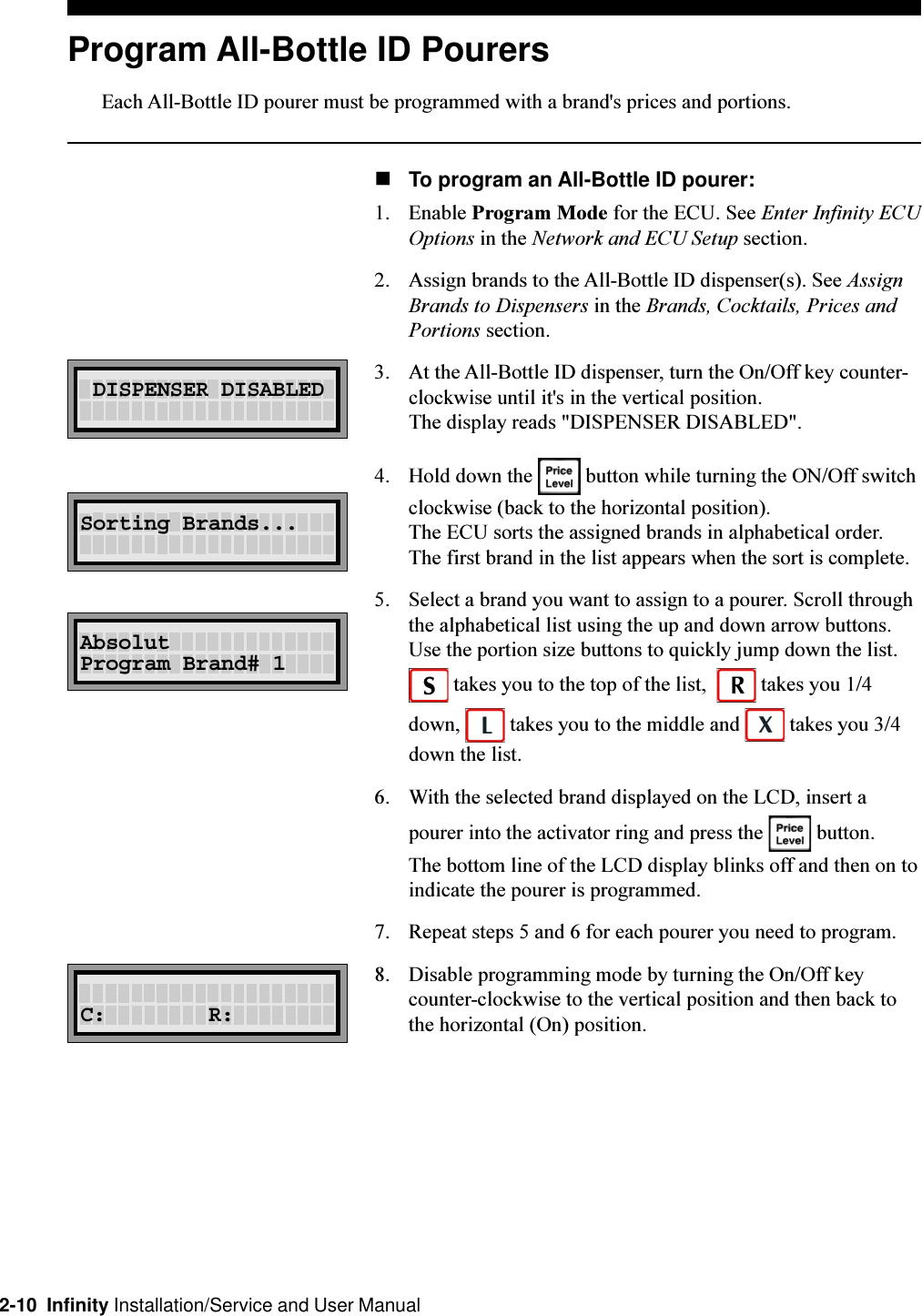 2-10  Infinity Installation/Service and User ManualProgram All-Bottle ID PourersEach All-Bottle ID pourer must be programmed with a brand&apos;s prices and portions.nTo program an All-Bottle ID pourer:1. Enable Program Mode for the ECU. See Enter Infinity ECUOptions in the Network and ECU Setup section.2. Assign brands to the All-Bottle ID dispenser(s). See AssignBrands to Dispensers in the Brands, Cocktails, Prices andPortions section.3. At the All-Bottle ID dispenser, turn the On/Off key counter-clockwise until it&apos;s in the vertical position.The display reads &quot;DISPENSER DISABLED&quot;.4. Hold down the   button while turning the ON/Off switchclockwise (back to the horizontal position).The ECU sorts the assigned brands in alphabetical order.The first brand in the list appears when the sort is complete.5. Select a brand you want to assign to a pourer. Scroll throughthe alphabetical list using the up and down arrow buttons.Use the portion size buttons to quickly jump down the list. takes you to the top of the list,    takes you 1/4down,   takes you to the middle and   takes you 3/4down the list.6. With the selected brand displayed on the LCD, insert apourer into the activator ring and press the   button.The bottom line of the LCD display blinks off and then on toindicate the pourer is programmed.7. Repeat steps 5 and 6 for each pourer you need to program. 8. Disable programming mode by turning the On/Off keycounter-clockwise to the vertical position and then back tothe horizontal (On) position. DISPENSER DISABLEDSorting Brands...AbsolutProgram Brand# 1C:        R: