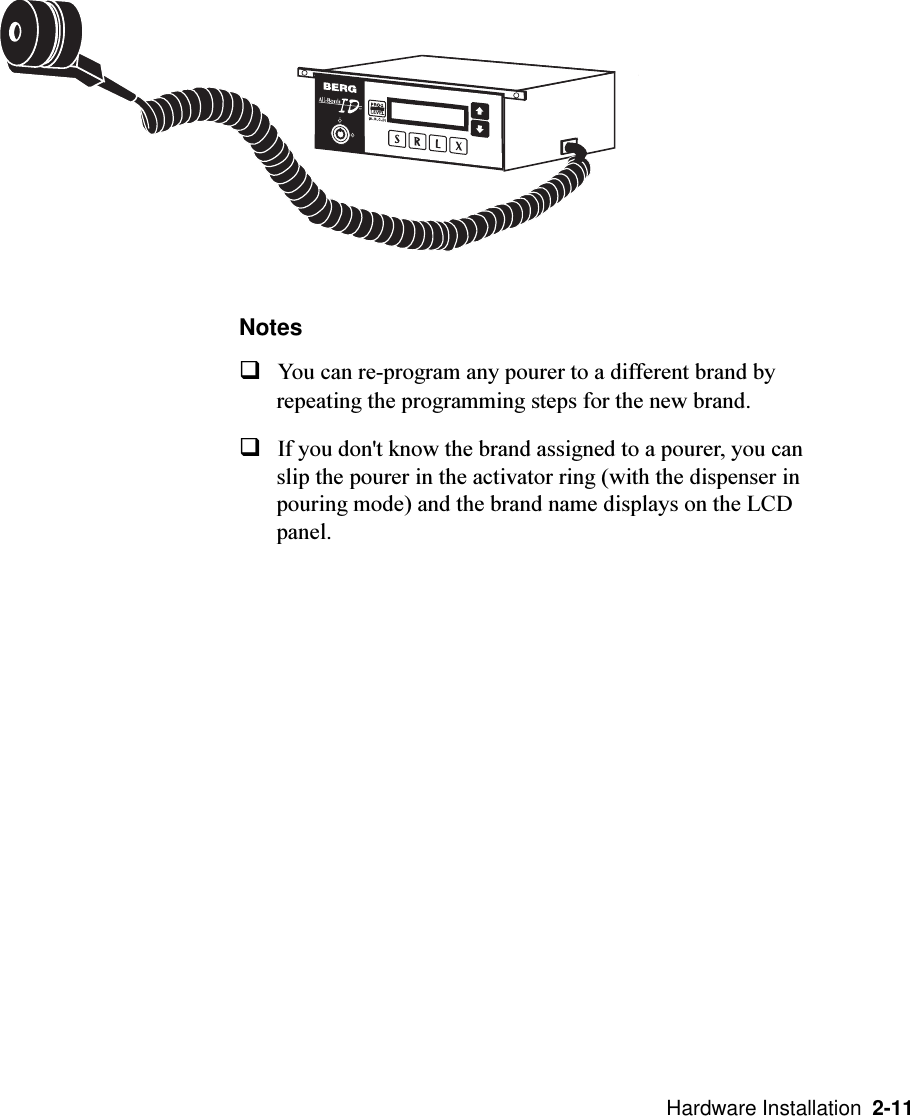   Hardware Installation  2-11NotesqYou can re-program any pourer to a different brand byrepeating the programming steps for the new brand.qIf you don&apos;t know the brand assigned to a pourer, you canslip the pourer in the activator ring (with the dispenser inpouring mode) and the brand name displays on the LCDpanel.