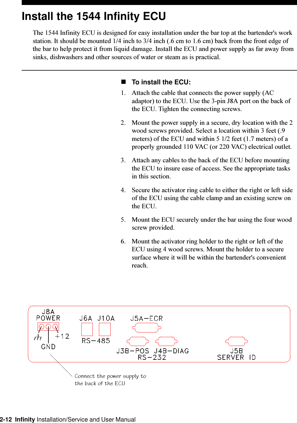 2-12  Infinity Installation/Service and User ManualInstall the 1544 Infinity ECUThe 1544 Infinity ECU is designed for easy installation under the bar top at the bartender&apos;s workstation. It should be mounted 1/4 inch to 3/4 inch (.6 cm to 1.6 cm) back from the front edge ofthe bar to help protect it from liquid damage. Install the ECU and power supply as far away fromsinks, dishwashers and other sources of water or steam as is practical.nTo install the ECU:1. Attach the cable that connects the power supply (ACadaptor) to the ECU. Use the 3-pin J8A port on the back ofthe ECU. Tighten the connecting screws.2. Mount the power supply in a secure, dry location with the 2wood screws provided. Select a location within 3 feet (.9meters) of the ECU and within 5 1/2 feet (1.7 meters) of aproperly grounded 110 VAC (or 220 VAC) electrical outlet.3. Attach any cables to the back of the ECU before mountingthe ECU to insure ease of access. See the appropriate tasksin this section.4. Secure the activator ring cable to either the right or left sideof the ECU using the cable clamp and an existing screw onthe ECU.5. Mount the ECU securely under the bar using the four woodscrew provided.6. Mount the activator ring holder to the right or left of theECU using 4 wood screws. Mount the holder to a securesurface where it will be within the bartender&apos;s convenientreach.Connect the power supply tothe back of the ECU