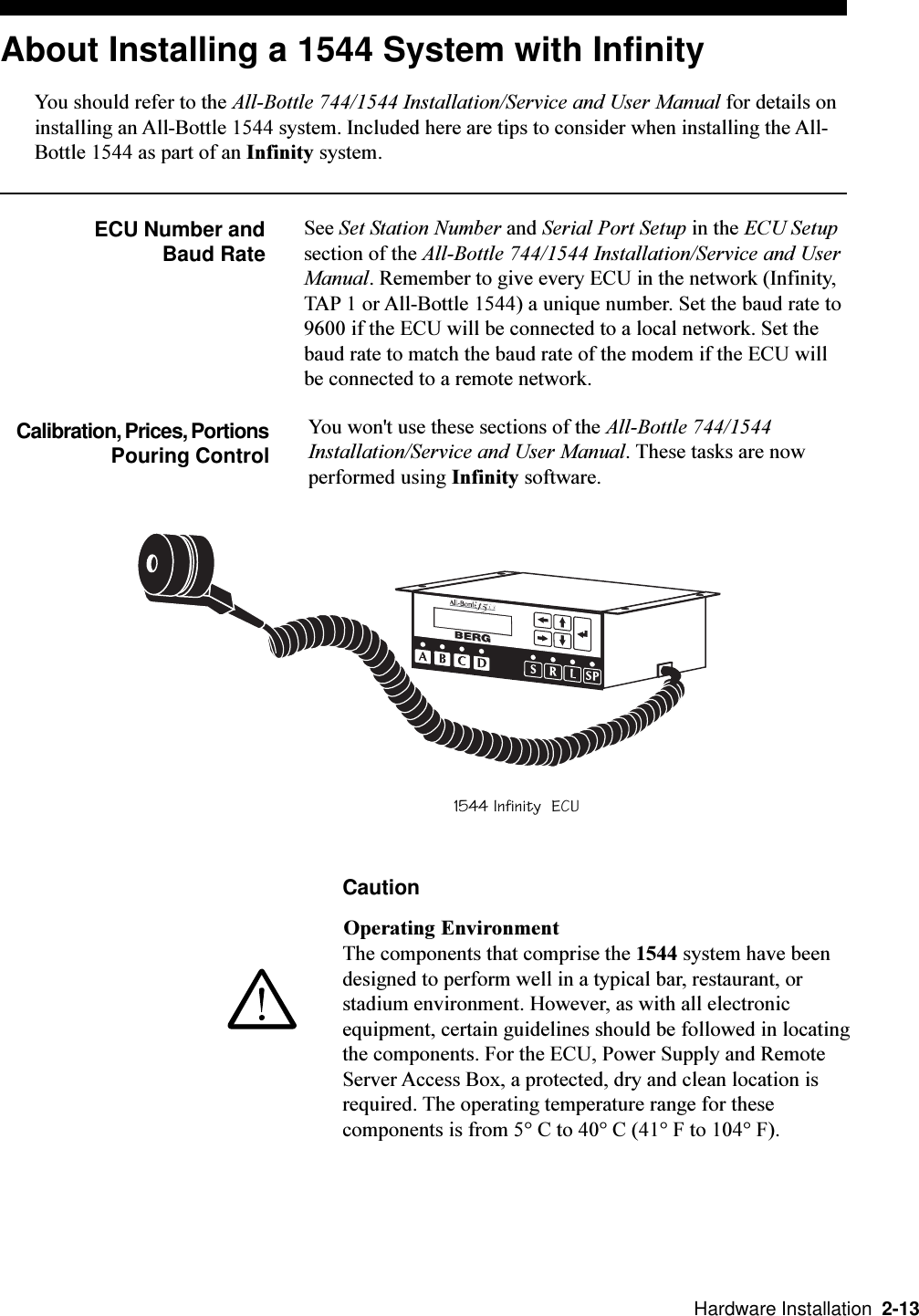   Hardware Installation  2-13About Installing a 1544 System with InfinityYou should refer to the All-Bottle 744/1544 Installation/Service and User Manual for details oninstalling an All-Bottle 1544 system. Included here are tips to consider when installing the All-Bottle 1544 as part of an Infinity system.ECU Number and Baud RateSee Set Station Number and Serial Port Setup in the ECU Setupsection of the All-Bottle 744/1544 Installation/Service and UserManual. Remember to give every ECU in the network (Infinity,TAP 1 or All-Bottle 1544) a unique number. Set the baud rate to9600 if the ECU will be connected to a local network. Set thebaud rate to match the baud rate of the modem if the ECU willbe connected to a remote network.Calibration, Prices, PortionsPouring ControlYou won&apos;t use these sections of the All-Bottle 744/1544Installation/Service and User Manual. These tasks are nowperformed using Infinity software.CautionOperating EnvironmentThe components that comprise the 1544 system have beendesigned to perform well in a typical bar, restaurant, orstadium environment. However, as with all electronicequipment, certain guidelines should be followed in locatingthe components. For the ECU, Power Supply and RemoteServer Access Box, a protected, dry and clean location isrequired. The operating temperature range for thesecomponents is from 5° C to 40° C (41° F to 104° F).1544 Infinity  ECU