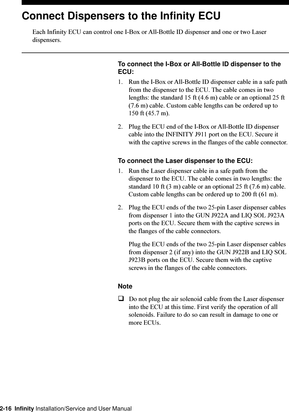 2-16  Infinity Installation/Service and User ManualConnect Dispensers to the Infinity ECUEach Infinity ECU can control one I-Box or All-Bottle ID dispenser and one or two Laserdispensers.To connect the I-Box or All-Bottle ID dispenser to theECU:1. Run the I-Box or All-Bottle ID dispenser cable in a safe pathfrom the dispenser to the ECU. The cable comes in twolengths: the standard 15 ft (4.6 m) cable or an optional 25 ft(7.6 m) cable. Custom cable lengths can be ordered up to150 ft (45.7 m).2. Plug the ECU end of the I-Box or All-Bottle ID dispensercable into the INFINITY J911 port on the ECU. Secure itwith the captive screws in the flanges of the cable connector.To connect the Laser dispenser to the ECU:1. Run the Laser dispenser cable in a safe path from thedispenser to the ECU. The cable comes in two lengths: thestandard 10 ft (3 m) cable or an optional 25 ft (7.6 m) cable.Custom cable lengths can be ordered up to 200 ft (61 m).2. Plug the ECU ends of the two 25-pin Laser dispenser cablesfrom dispenser 1 into the GUN J922A and LIQ SOL J923Aports on the ECU. Secure them with the captive screws inthe flanges of the cable connectors.Plug the ECU ends of the two 25-pin Laser dispenser cablesfrom dispenser 2 (if any) into the GUN J922B and LIQ SOLJ923B ports on the ECU. Secure them with the captivescrews in the flanges of the cable connectors.NoteqDo not plug the air solenoid cable from the Laser dispenserinto the ECU at this time. First verify the operation of allsolenoids. Failure to do so can result in damage to one ormore ECUs.