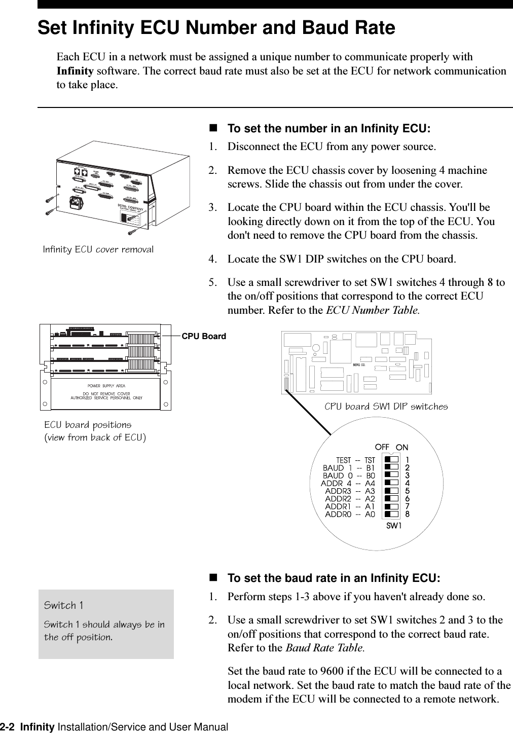 2-2  Infinity Installation/Service and User ManualSet Infinity ECU Number and Baud RateEach ECU in a network must be assigned a unique number to communicate properly withInfinity software. The correct baud rate must also be set at the ECU for network communicationto take place.nTo set the number in an Infinity ECU:1. Disconnect the ECU from any power source. 2. Remove the ECU chassis cover by loosening 4 machinescrews. Slide the chassis out from under the cover.3. Locate the CPU board within the ECU chassis. You&apos;ll belooking directly down on it from the top of the ECU. Youdon&apos;t need to remove the CPU board from the chassis.4. Locate the SW1 DIP switches on the CPU board. 5. Use a small screwdriver to set SW1 switches 4 through 8 tothe on/off positions that correspond to the correct ECUnumber. Refer to the ECU Number Table.nTo set the baud rate in an Infinity ECU:1. Perform steps 1-3 above if you haven&apos;t already done so. 2. Use a small screwdriver to set SW1 switches 2 and 3 to theon/off positions that correspond to the correct baud rate.Refer to the Baud Rate Table.Set the baud rate to 9600 if the ECU will be connected to alocal network. Set the baud rate to match the baud rate of themodem if the ECU will be connected to a remote network.Infinity ECU cover removalECU board positions(view from back of ECU)CPU board SW1 DIP switchesCPU BoardSwitch 1Switch 1 should always be inthe off position.