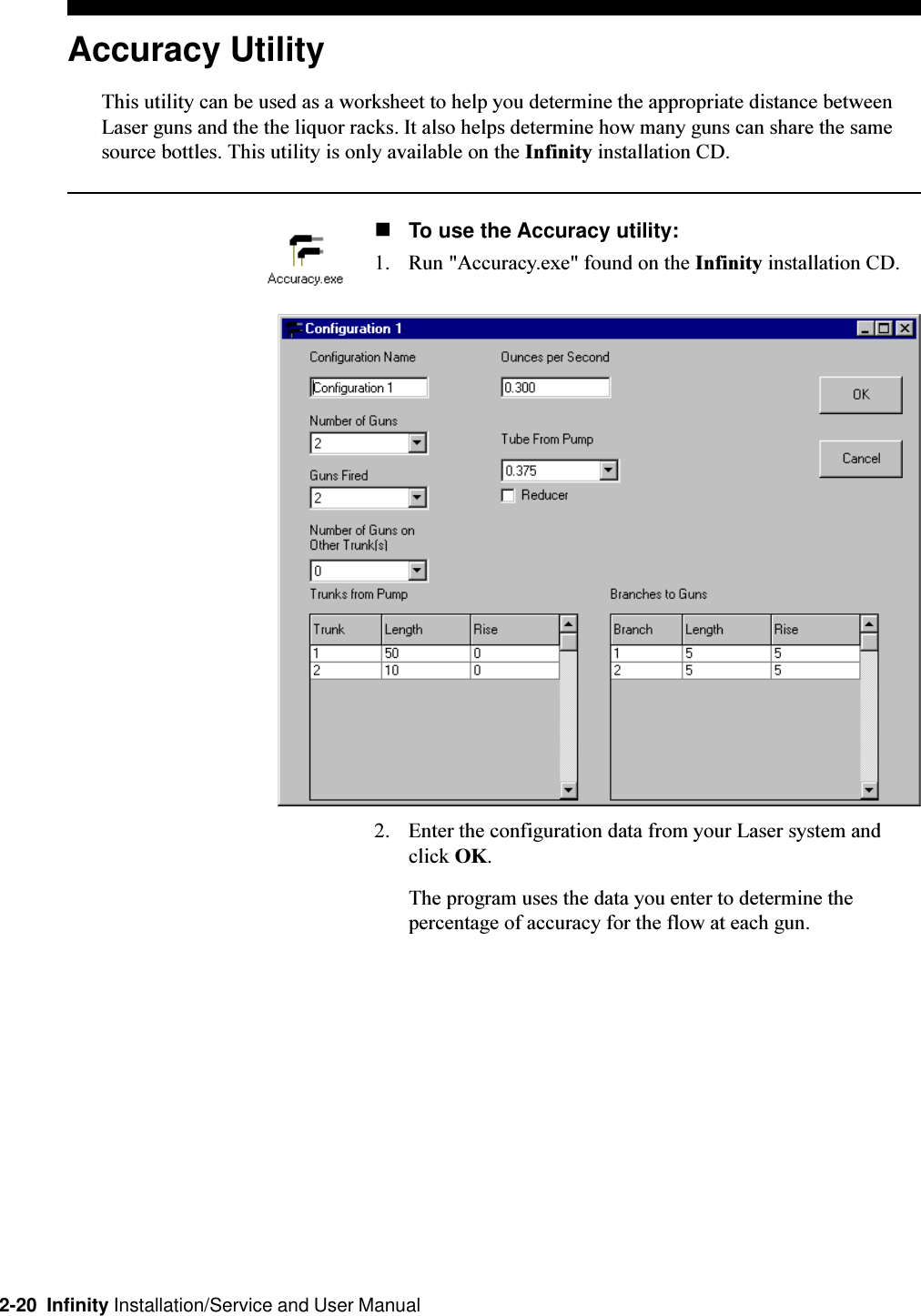 2-20  Infinity Installation/Service and User ManualAccuracy UtilityThis utility can be used as a worksheet to help you determine the appropriate distance betweenLaser guns and the the liquor racks. It also helps determine how many guns can share the samesource bottles. This utility is only available on the Infinity installation CD.nTo use the Accuracy utility:1. Run &quot;Accuracy.exe&quot; found on the Infinity installation CD.2. Enter the configuration data from your Laser system andclick OK.The program uses the data you enter to determine thepercentage of accuracy for the flow at each gun.