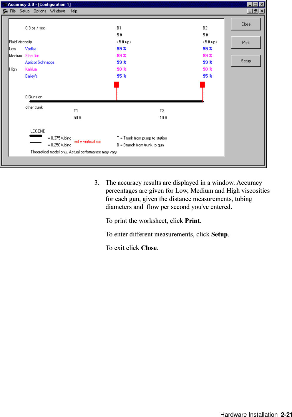   Hardware Installation  2-213. The accuracy results are displayed in a window. Accuracypercentages are given for Low, Medium and High viscositiesfor each gun, given the distance measurements, tubingdiameters and  flow per second you&apos;ve entered.To print the worksheet, click Print.To enter different measurements, click Setup.To exit click Close.