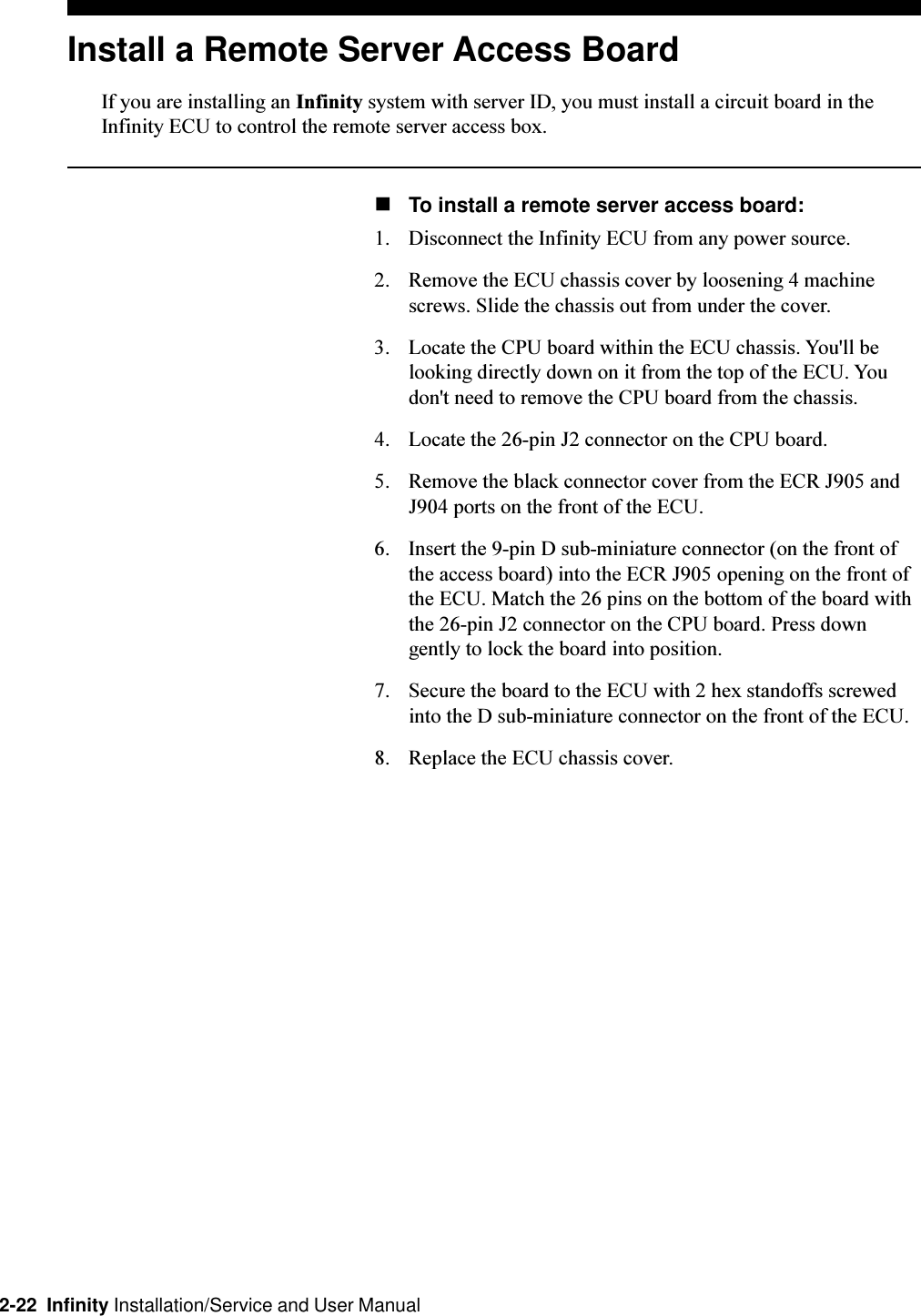 2-22  Infinity Installation/Service and User ManualInstall a Remote Server Access BoardIf you are installing an Infinity system with server ID, you must install a circuit board in theInfinity ECU to control the remote server access box.nTo install a remote server access board:1. Disconnect the Infinity ECU from any power source. 2. Remove the ECU chassis cover by loosening 4 machinescrews. Slide the chassis out from under the cover.3. Locate the CPU board within the ECU chassis. You&apos;ll belooking directly down on it from the top of the ECU. Youdon&apos;t need to remove the CPU board from the chassis.4. Locate the 26-pin J2 connector on the CPU board. 5. Remove the black connector cover from the ECR J905 andJ904 ports on the front of the ECU.6. Insert the 9-pin D sub-miniature connector (on the front ofthe access board) into the ECR J905 opening on the front ofthe ECU. Match the 26 pins on the bottom of the board withthe 26-pin J2 connector on the CPU board. Press downgently to lock the board into position.7. Secure the board to the ECU with 2 hex standoffs screwedinto the D sub-miniature connector on the front of the ECU.8. Replace the ECU chassis cover. 