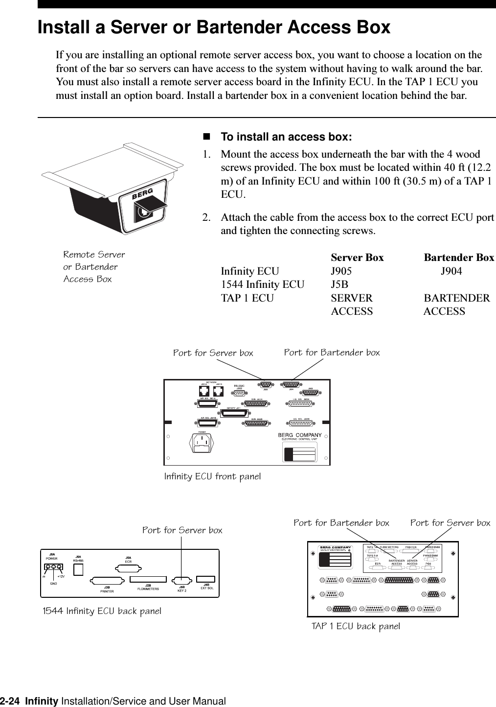 2-24  Infinity Installation/Service and User ManualInstall a Server or Bartender Access BoxIf you are installing an optional remote server access box, you want to choose a location on thefront of the bar so servers can have access to the system without having to walk around the bar.You must also install a remote server access board in the Infinity ECU. In the TAP 1 ECU youmust install an option board. Install a bartender box in a convenient location behind the bar.nTo install an access box:1. Mount the access box underneath the bar with the 4 woodscrews provided. The box must be located within 40 ft (12.2m) of an Infinity ECU and within 100 ft (30.5 m) of a TAP 1ECU.2. Attach the cable from the access box to the correct ECU portand tighten the connecting screws.Server Box        Bartender Box Infinity ECU J905 J9041544 Infinity ECU J5BTAP 1 ECU SERVER        BARTENDERACCESS        ACCESSRemote Serveror BartenderAccess BoxInfinity ECU front panelTAP 1 ECU back panel1544 Infinity ECU back panelPort for Server box Port for Bartender boxPort for Server box Port for Server boxPort for Bartender box