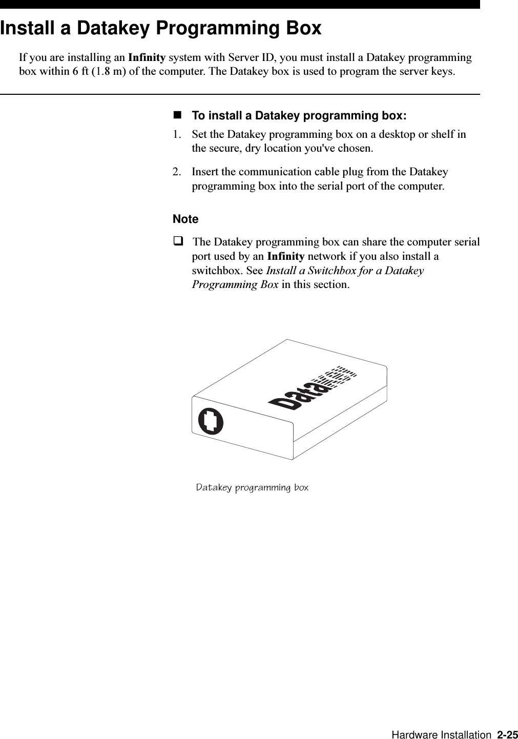   Hardware Installation  2-25Install a Datakey Programming BoxIf you are installing an Infinity system with Server ID, you must install a Datakey programmingbox within 6 ft (1.8 m) of the computer. The Datakey box is used to program the server keys.nTo install a Datakey programming box:1. Set the Datakey programming box on a desktop or shelf inthe secure, dry location you&apos;ve chosen.2. Insert the communication cable plug from the Datakeyprogramming box into the serial port of the computer.NoteqThe Datakey programming box can share the computer serialport used by an Infinity network if you also install aswitchbox. See Install a Switchbox for a DatakeyProgramming Box in this section.Datakey programming box