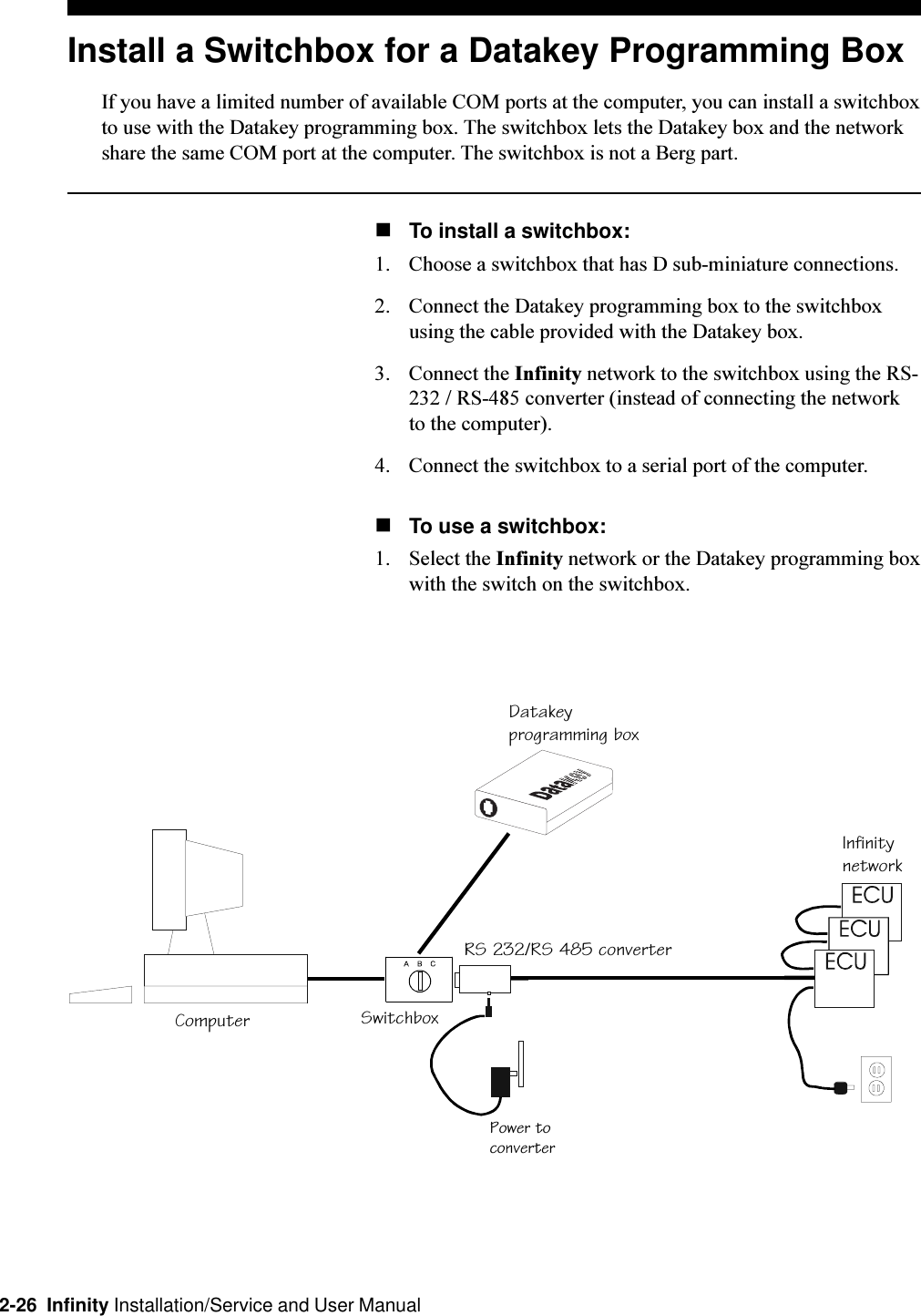 2-26  Infinity Installation/Service and User ManualInstall a Switchbox for a Datakey Programming BoxIf you have a limited number of available COM ports at the computer, you can install a switchboxto use with the Datakey programming box. The switchbox lets the Datakey box and the networkshare the same COM port at the computer. The switchbox is not a Berg part.nTo install a switchbox:1. Choose a switchbox that has D sub-miniature connections. 2. Connect the Datakey programming box to the switchboxusing the cable provided with the Datakey box.3. Connect the Infinity network to the switchbox using the RS-232 / RS-485 converter (instead of connecting the networkto the computer).4. Connect the switchbox to a serial port of the computer. nTo use a switchbox:1. Select the Infinity network or the Datakey programming boxwith the switch on the switchbox.ComputerPower toconverterRS 232/RS 485 converterSwitchboxDatakeyprogramming boxInfinitynetwork