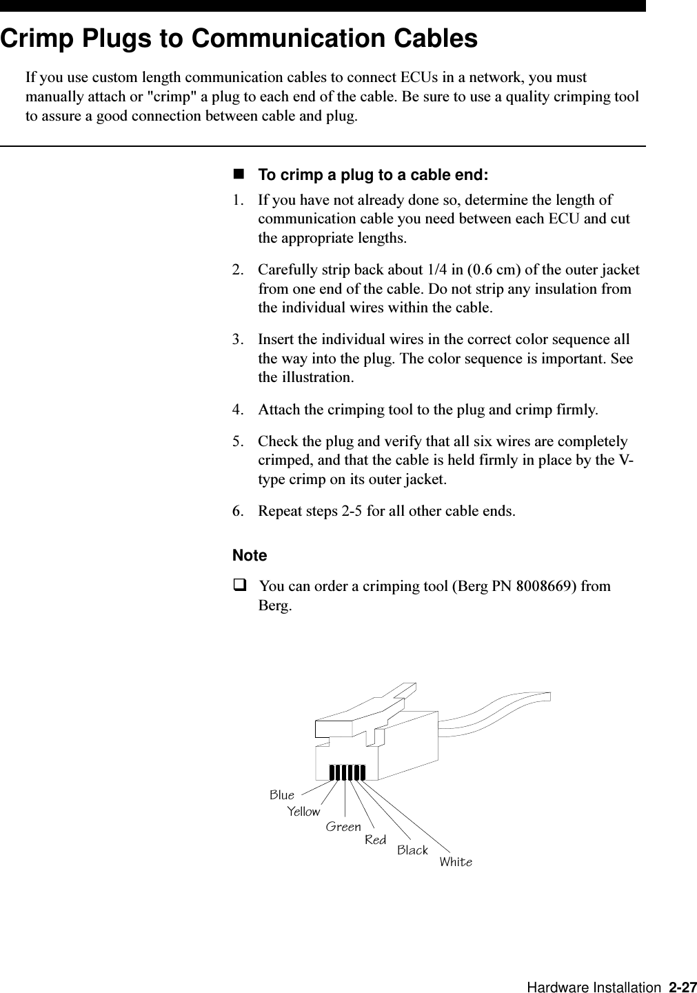   Hardware Installation  2-27Crimp Plugs to Communication CablesIf you use custom length communication cables to connect ECUs in a network, you mustmanually attach or &quot;crimp&quot; a plug to each end of the cable. Be sure to use a quality crimping toolto assure a good connection between cable and plug.nTo crimp a plug to a cable end:1. If you have not already done so, determine the length ofcommunication cable you need between each ECU and cutthe appropriate lengths.2. Carefully strip back about 1/4 in (0.6 cm) of the outer jacketfrom one end of the cable. Do not strip any insulation fromthe individual wires within the cable.3. Insert the individual wires in the correct color sequence allthe way into the plug. The color sequence is important. Seethe illustration.4. Attach the crimping tool to the plug and crimp firmly. 5. Check the plug and verify that all six wires are completelycrimped, and that the cable is held firmly in place by the V-type crimp on its outer jacket.6. Repeat steps 2-5 for all other cable ends. NoteqYou can order a crimping tool (Berg PN 8008669) fromBerg.Black WhiteRedGreenYellowBlue