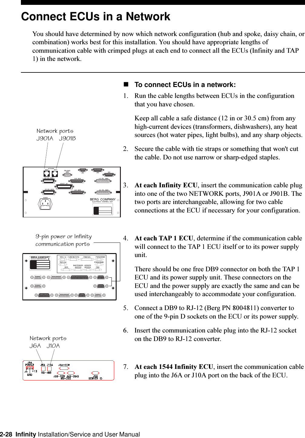 2-28  Infinity Installation/Service and User ManualConnect ECUs in a NetworkYou should have determined by now which network configuration (hub and spoke, daisy chain, orcombination) works best for this installation. You should have appropriate lengths ofcommunication cable with crimped plugs at each end to connect all the ECUs (Infinity and TAP1) in the network.nTo connect ECUs in a network:1. Run the cable lengths between ECUs in the configurationthat you have chosen.Keep all cable a safe distance (12 in or 30.5 cm) from anyhigh-current devices (transformers, dishwashers), any heatsources (hot water pipes, light bulbs), and any sharp objects.2. Secure the cable with tie straps or something that won&apos;t cutthe cable. Do not use narrow or sharp-edged staples.3. At each Infinity ECU, insert the communication cable pluginto one of the two NETWORK ports, J901A or J901B. Thetwo ports are interchangeable, allowing for two cableconnections at the ECU if necessary for your configuration.4. At each TAP 1 ECU, determine if the communication cablewill connect to the TAP 1 ECU itself or to its power supplyunit.There should be one free DB9 connector on both the TAP 1ECU and its power supply unit. These connectors on theECU and the power supply are exactly the same and can beused interchangeably to accommodate your configuration.5. Connect a DB9 to RJ-12 (Berg PN 8004811) converter toone of the 9-pin D sockets on the ECU or its power supply.6. Insert the communication cable plug into the RJ-12 socketon the DB9 to RJ-12 converter.7. At each 1544 Infinity ECU, insert the communication cableplug into the J6A or J10A port on the back of the ECU.Network portsJ901A   J901B9-pin power or Infinitycommunication portsNetwork portsJ6A   J10A