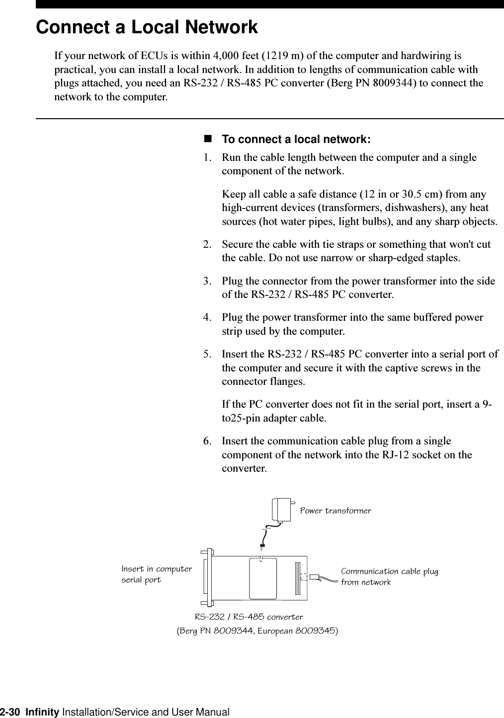 2-30  Infinity Installation/Service and User ManualConnect a Local NetworkIf your network of ECUs is within 4,000 feet (1219 m) of the computer and hardwiring ispractical, you can install a local network. In addition to lengths of communication cable withplugs attached, you need an RS-232 / RS-485 PC converter (Berg PN 8009344) to connect thenetwork to the computer.nTo connect a local network:1. Run the cable length between the computer and a singlecomponent of the network.Keep all cable a safe distance (12 in or 30.5 cm) from anyhigh-current devices (transformers, dishwashers), any heatsources (hot water pipes, light bulbs), and any sharp objects.2. Secure the cable with tie straps or something that won&apos;t cutthe cable. Do not use narrow or sharp-edged staples.3. Plug the connector from the power transformer into the sideof the RS-232 / RS-485 PC converter.4. Plug the power transformer into the same buffered powerstrip used by the computer.5. Insert the RS-232 / RS-485 PC converter into a serial port ofthe computer and secure it with the captive screws in theconnector flanges.If the PC converter does not fit in the serial port, insert a 9-to25-pin adapter cable.6. Insert the communication cable plug from a singlecomponent of the network into the RJ-12 socket on theconverter.RS-232 / RS-485 converterCommunication cable plugfrom networkPower transformerInsert in computerserial port(Berg PN 8009344, European 8009345)